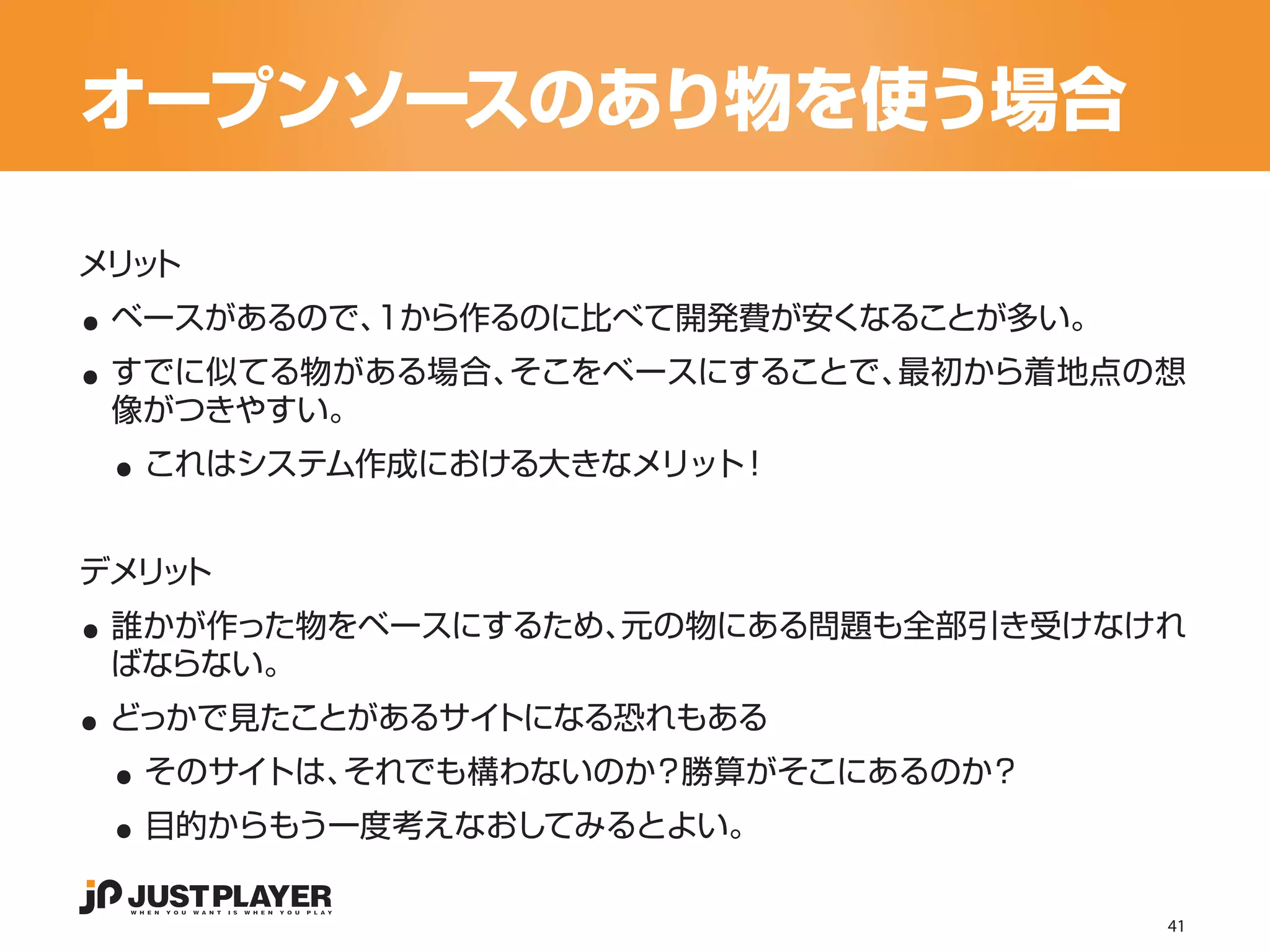 オープンソースのあり物を使う場合

..
メリ ト
  ッ


..
 ベースがあるので、1から作るのに比べて開発費が安くなることが多い。
 すでに似てる物がある場合、そこをベースにすることで、最初から着地点の想

 ..
 像がつきやすい。
  これはシステム作成における大きなメリット！




..
デメリ ト
   ッ
 誰かが作った物をベースにするため、元の物にある問題も全部引き受けなけれ

..
 ばならない。


 ..
 どっかで見たことがあるサイトになる恐れもある


 ..
  そのサイトは、それでも構わないのか？勝算がそこにあるのか？
  目的からもう一度考えなおしてみるとよい。

                                     41
 