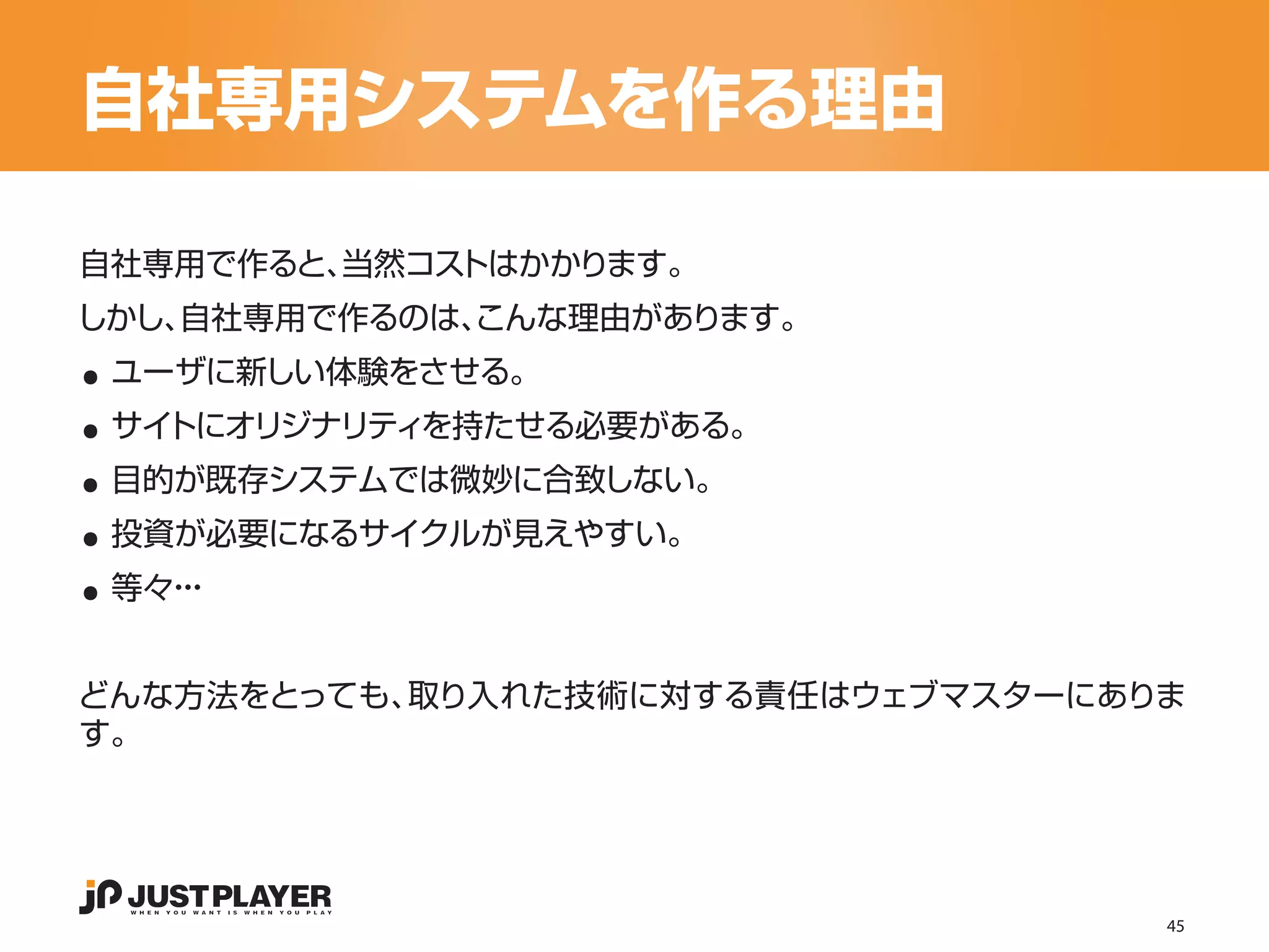 自社専用システムを作る理由

自社専用で作ると、当然コストはかかります。


..
しかし、自社専用で作るのは、
             こんな理由があります。


..
 ユーザに新しい体験をさせる。


..
 サイトにオリジナリティを持たせる必要がある。


..
 目的が既存システムでは微妙に合致しない。


..
 投資が必要になるサイクルが見えやすい。
 等々・
   ・・


どんな方法をとっても、取り入れた技術に対する責任はウェブマスターにありま
す。




                                   45
 