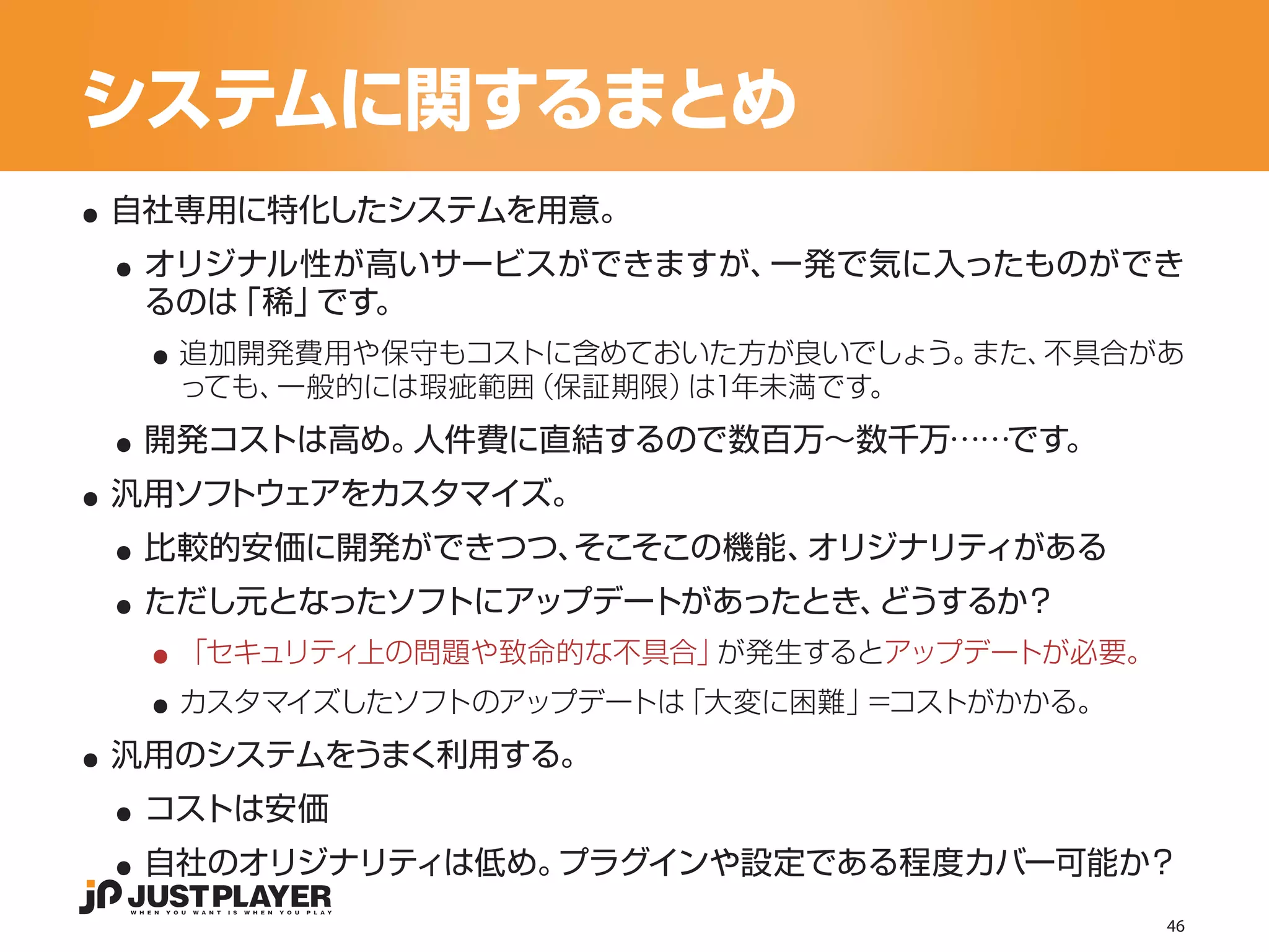 システムに関するまとめ
..
 ..
 自社専用に特化したシステムを用意。
  オリジナル性が高いサービスができますが、一発で気に入ったものができ

   ..
  るのは「稀」です。
    追加開発費用や保守もコストに含めておいた方が良いでしょう。また、不具合があ


 ..
    っても、一般的には瑕疵範囲（保証期限）は1年未満です。


..
  開発コストは高め。人件費に直結するので数百万〜数千万……です。


 ..
 汎用ソフトウェアをカスタマイズ。


 ..
  比較的安価に開発ができつつ、そこそこの機能、オリジナリティがある


   ..
  ただし元となったソフトにアップデートがあったとき、どうするか？


   ..
    「セキュリティ上の問題や致命的な不具合」が発生するとアップデートが必要。


..
    カスタマイズしたソフトのアップデートは「大変に困難」＝コストがかかる。


 ..
 汎用のシステムをうまく利用する。


 ..
  コストは安価
  自社のオリジナリティは低め。プラグインや設定である程度カバー可能か？
                                           46
 