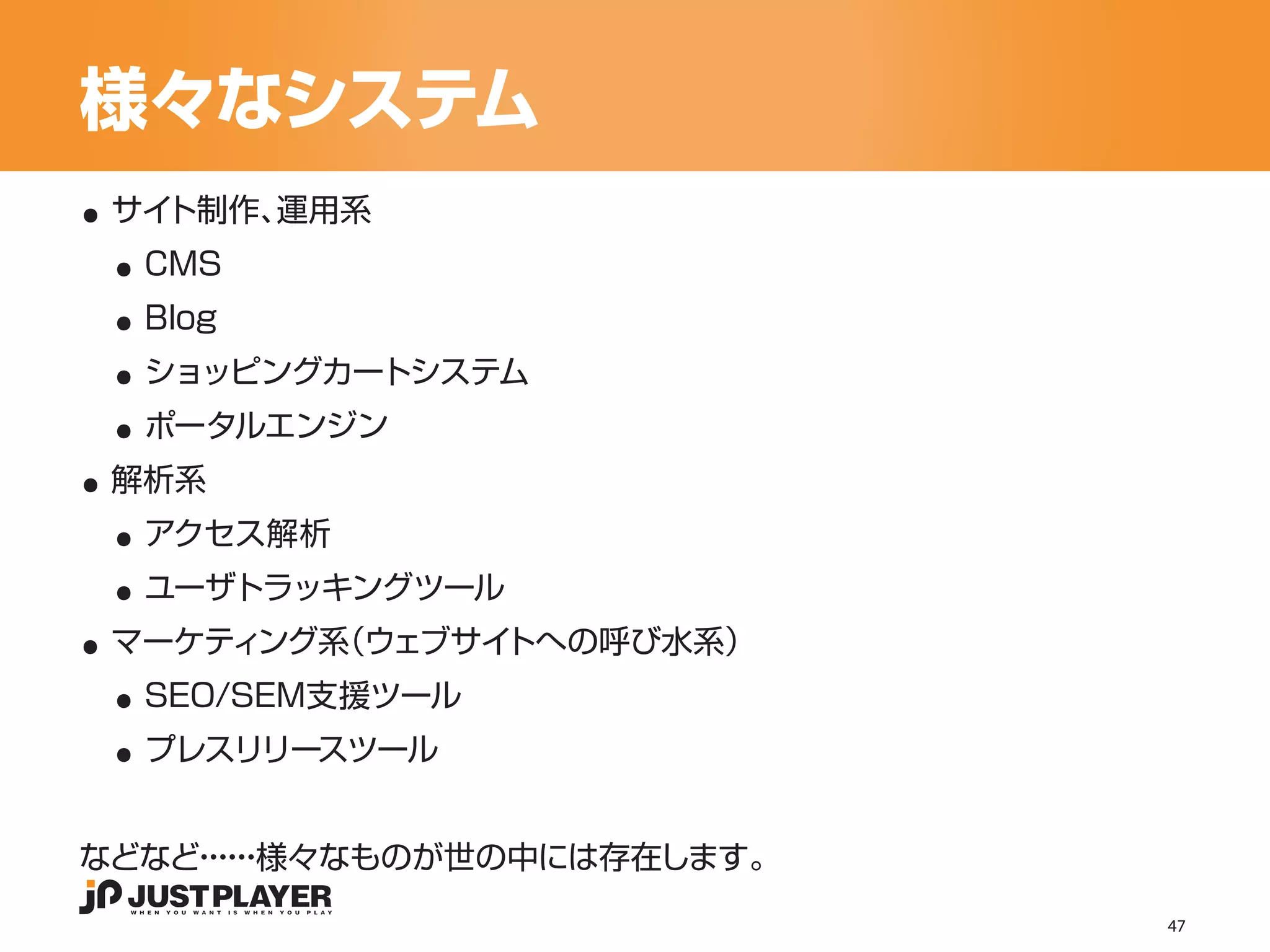 様々なシステム
..
 ..
 サイト制作、運用系


 ..
  CMS


 ..
  Blog


 ..
  ショッピングカートシステム


..
  ポータルエンジン


 ..
 解析系


 ..
  アクセス解析


..
  ユーザトラッキングツール


 ..
 マーケティング系（ウェブサイトへの呼び水系）


 ..
  SEO/SEM支援ツール
  プレスリリースツール


などなど・・様々なものが世の中には存在します。
    ・・
     ・・
                          47
 