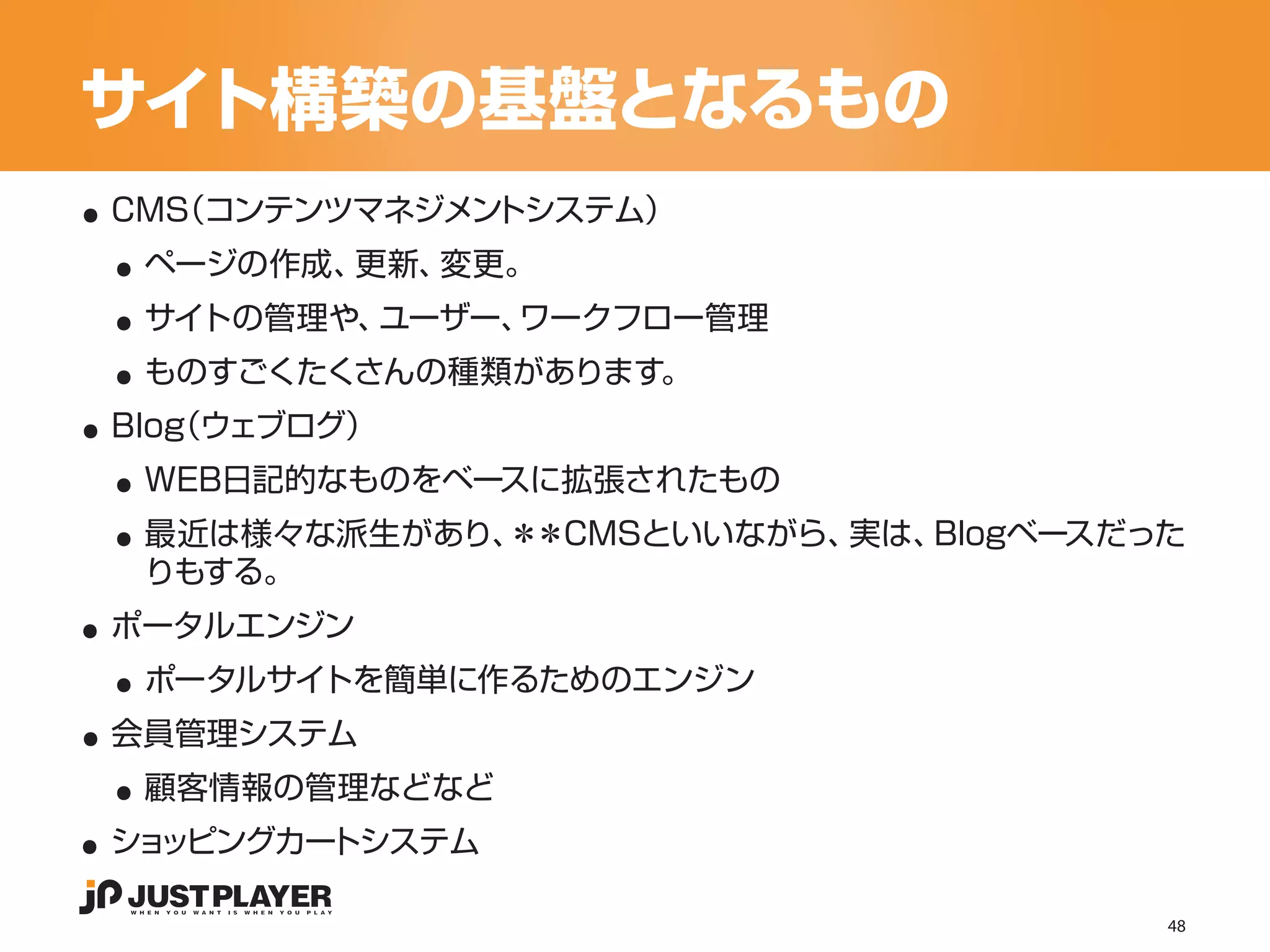 サイト構築の基盤となるもの
..
 ..
 CMS
   （コンテンツマネジメントシステム）


 ..
  ページの作成、更新、変更。


 ..
  サイトの管理や、ユーザー、ワークフロー管理


..
  ものすごくたくさんの種類があります。


 ..
 Blog
    （ウェブログ）


 ..
  WEB日記的なものをベースに拡張されたもの
  最近は様々な派生があり、＊＊CMSといいながら、実は、Blogベースだった

..
  りもする。


 ..
 ポータルエンジン


..
  ポータルサイトを簡単に作るためのエンジン


 ..
 会員管理システム


..
  顧客情報の管理などなど
 ショッピングカートシステム

                                      48
 