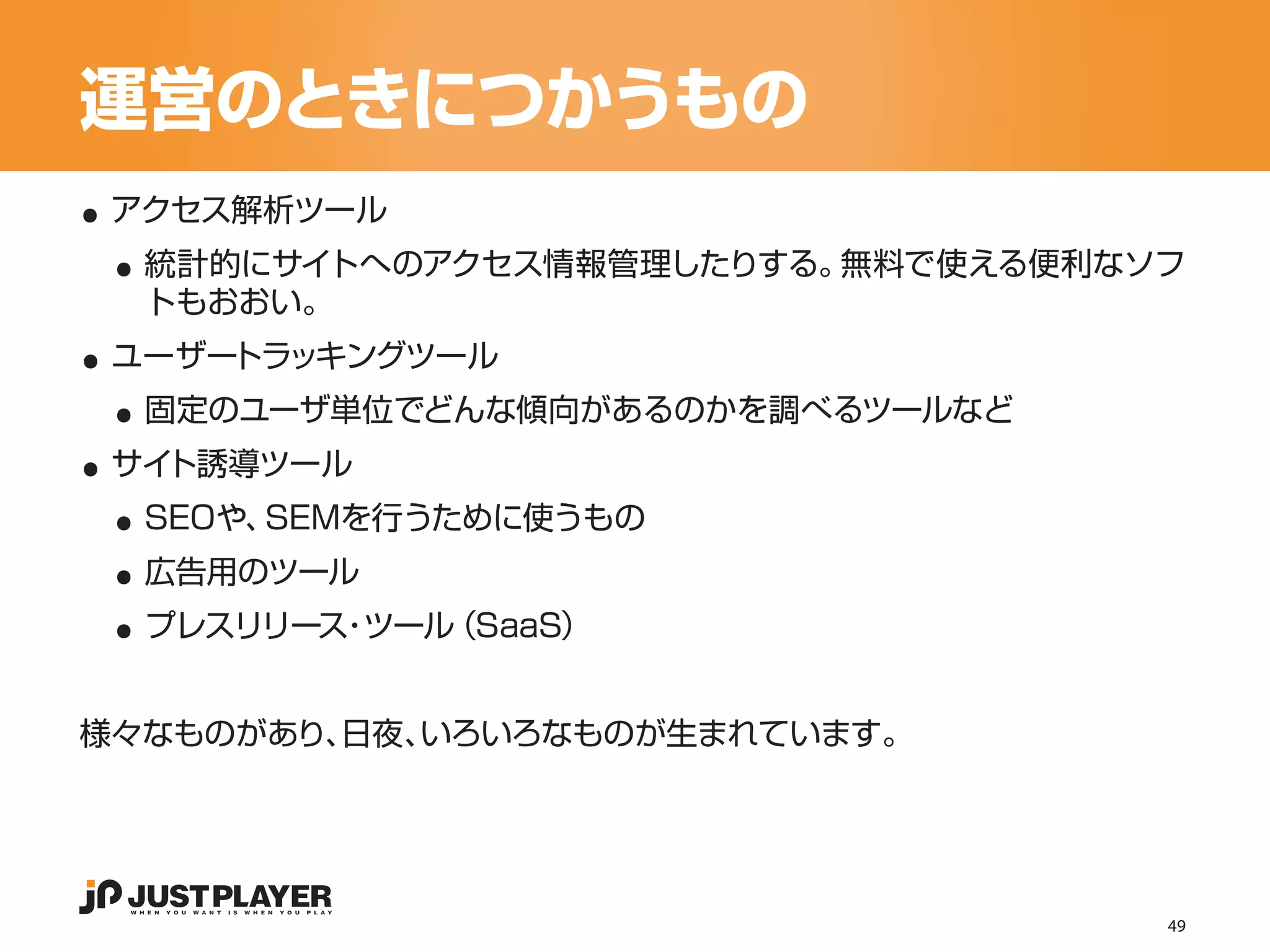 運営のときにつかうもの
..
 ..
 アクセス解析ツール
  統計的にサイトへのアクセス情報管理したりする。無料で使える便利なソフ

..
  トもおおい。


 ..
 ユーザートラッキングツール


..
  固定のユーザ単位でどんな傾向があるのかを調べるツールなど


 ..
 サイト誘導ツール


 ..
  SEOや、SEMを行うために使うもの


 ..
  広告用のツール
  プレスリリース ツール
         ・   （SaaS）


様々なものがあり、日夜、いろいろなものが生まれています。




                                   49
 