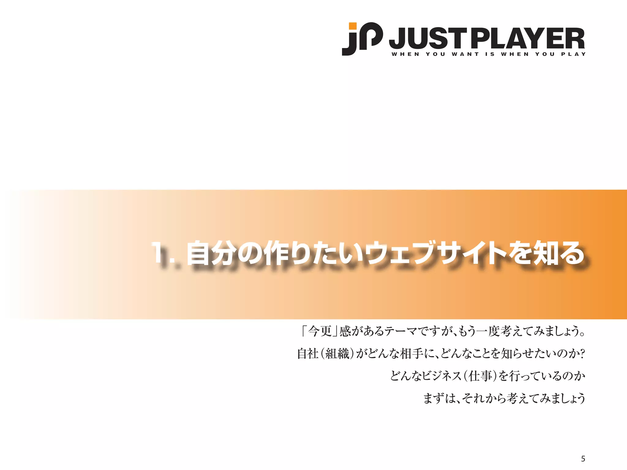 1. 自分の作りたいウェブサイトを知る

      「今更」感があるテーマですが、 う一度考えてみま ょ
                    も         し う。
      自社（組織）
           がどんな相手に、
                  どんなこ を知らせたいのか
                      と        ？
              どんなビジネス
                    （仕事）
                       を行っているのか
                 まずは、
                    それから考えてみま ょ
                             しう



                                 5
 