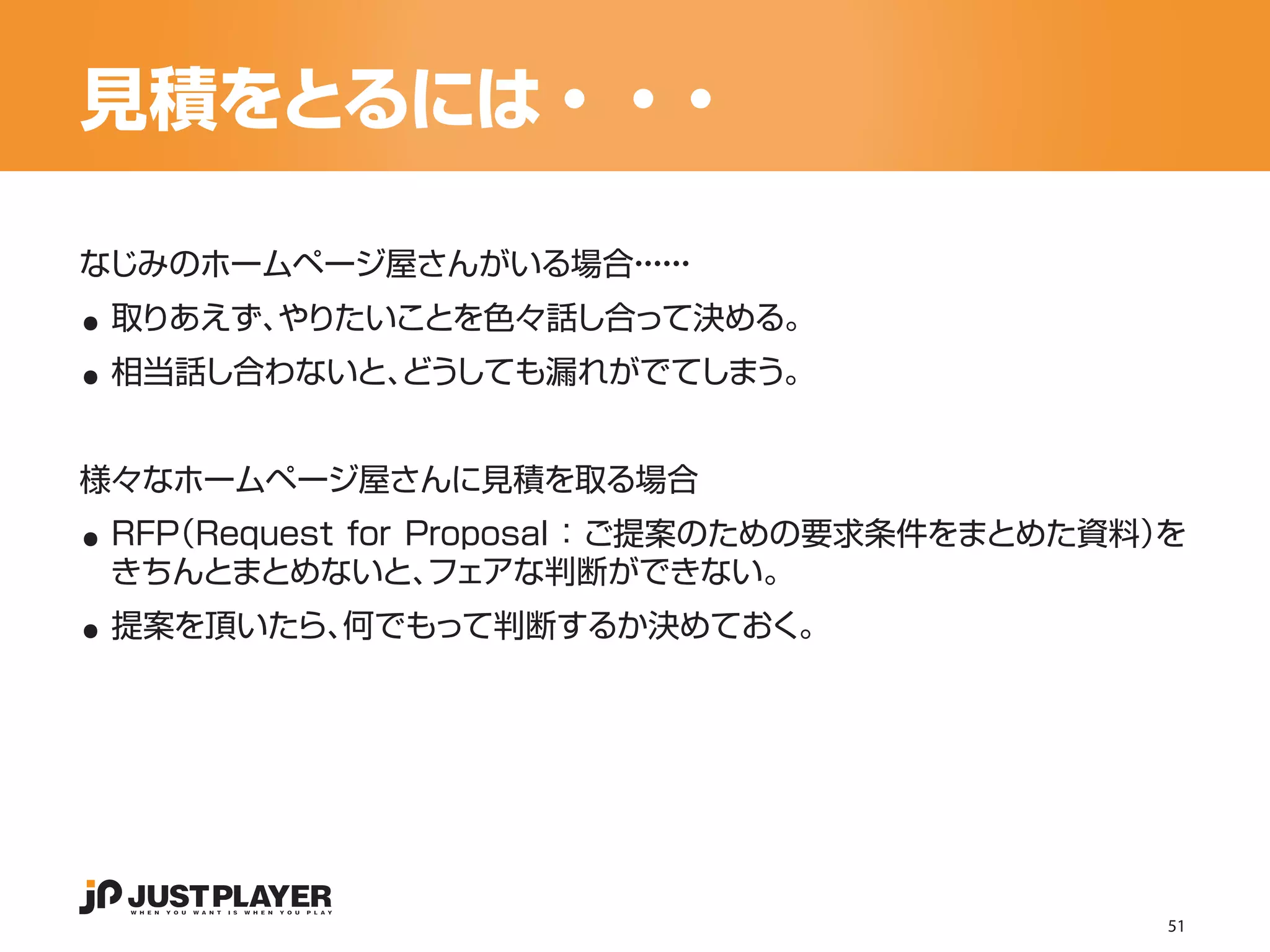 見積をとるには・・・

..
なじみのホームページ屋さんがいる場合・・
                  ・・
                   ・・


..
 取りあえず、
      やりたいことを色々話し合って決める。
 相当話し合わないと、
          どうしても漏れがでてしまう。




..
様々なホームページ屋さんに見積を取る場合
 RFP
   （Request for Proposal ：ご提案のための要求条件をまとめた資料）
                                            を

..
 きちんとまとめないと、     フェアな判断ができない。
 提案を頂いたら、何でもって判断するか決めておく。




                                            51
 