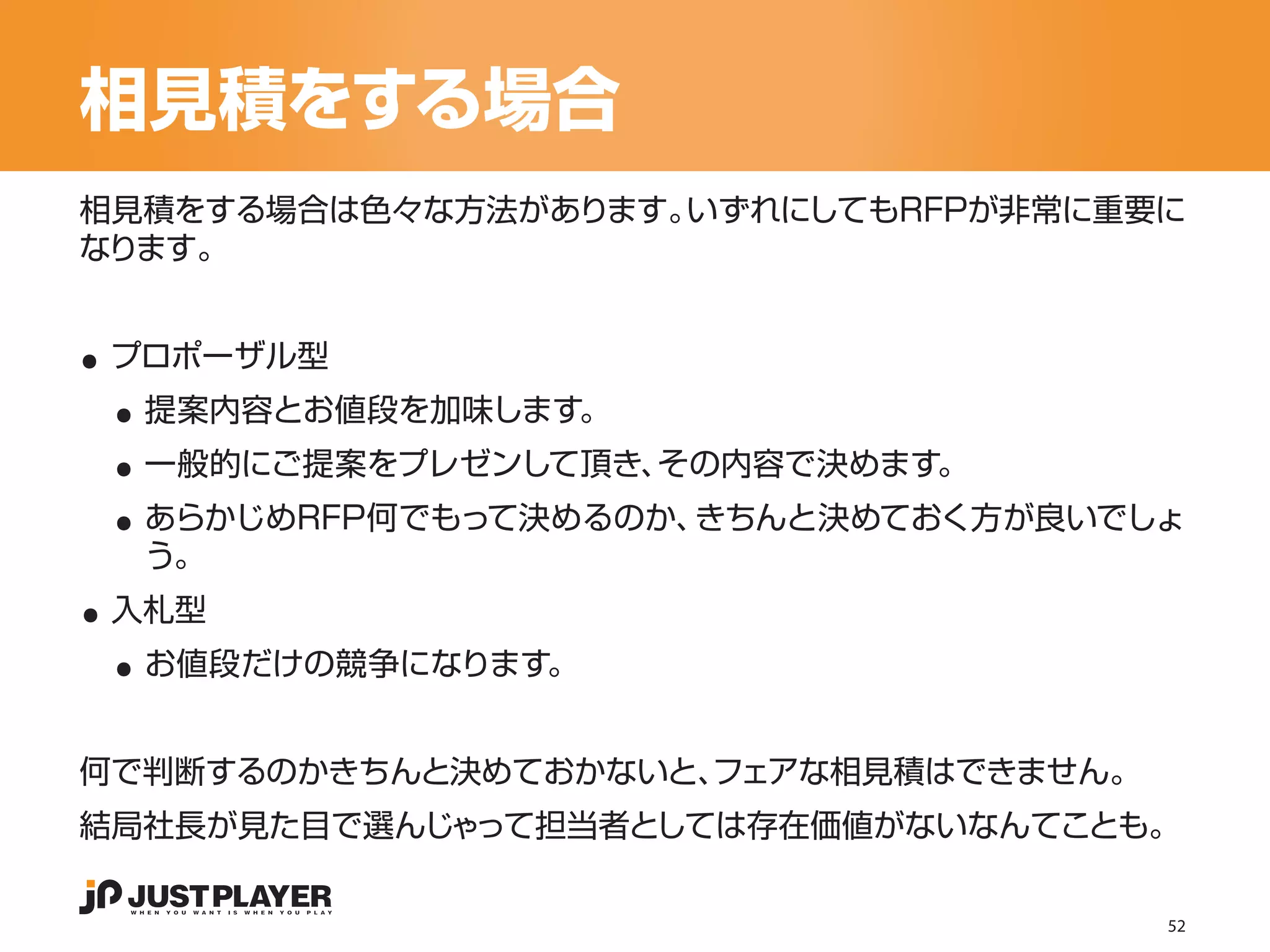 相見積をする場合
相見積をする場合は色々な方法があります。いずれにしてもRFPが非常に重要に
なります。


..
 ..
 プロポーザル型


 ..
  提案内容とお値段を加味します。


 ..
  一般的にご提案をプレゼンして頂き、その内容で決めます。
  あらかじめRFP何でもって決めるのか、きちんと決めておく方が良いでしょ

..
  う。


 ..
 入札型
  お値段だけの競争になります。


何で判断するのかきちんと決めておかないと、
                    フェアな相見積はできません。
結局社長が見た目で選んじゃって担当者としては存在価値がないなんてことも。

                                     52
 