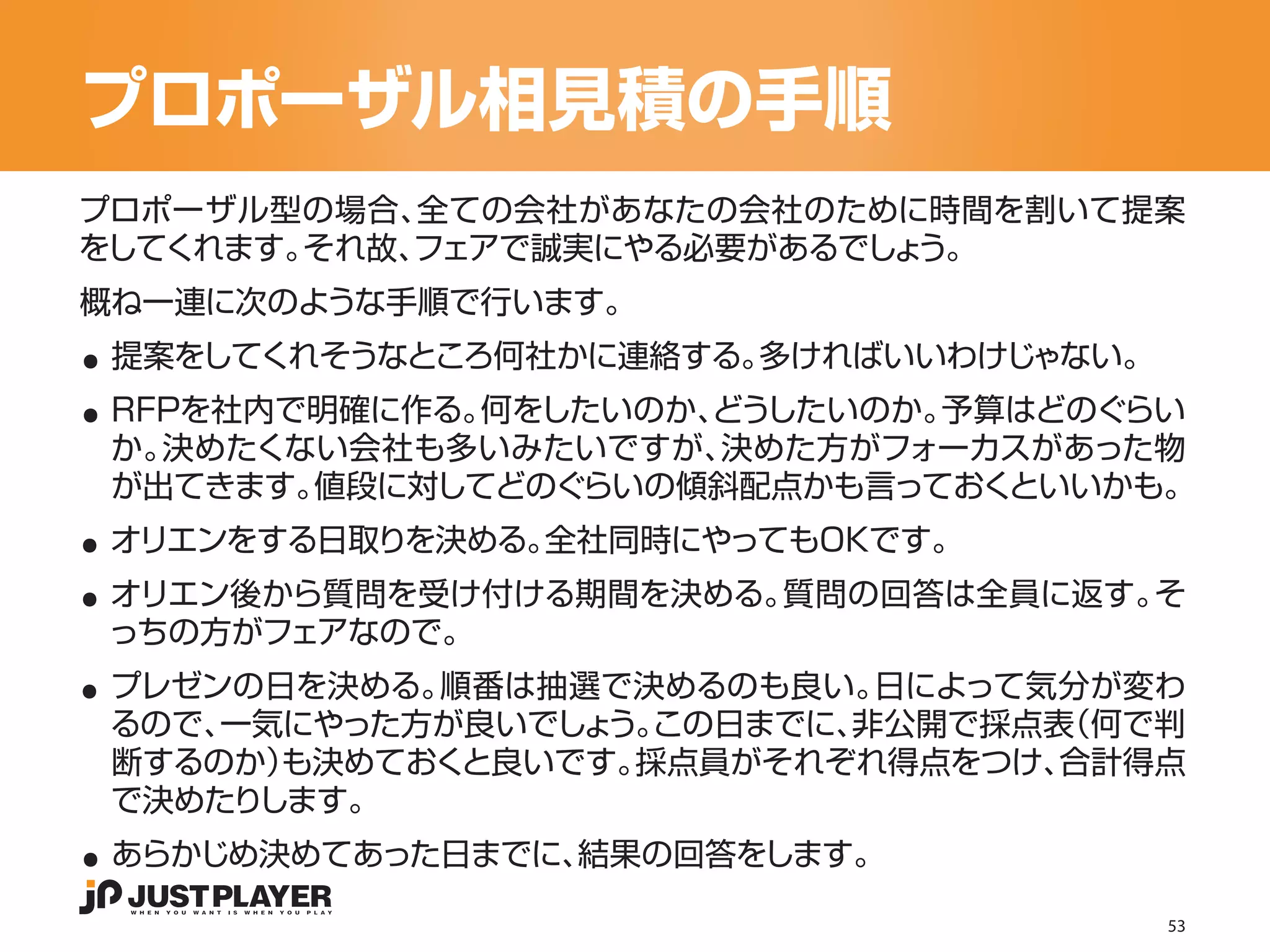 プロポーザル相見積の手順
プロポーザル型の場合、 全ての会社があなたの会社のために時間を割いて提案
をしてくれます。それ故、
           フェアで誠実にやる必要があるでしょう。


..
概ね一連に次のような手順で行います。


..
 提案をしてくれそうなところ何社かに連絡する。多ければいいわけじゃない。
 RFPを社内で明確に作る。何をしたいのか、
                     どうしたいのか。予算はどのぐらい
 か。決めたくない会社も多いみたいですが、 決めた方がフォーカスがあった物

..
 が出てきます。値段に対してどのぐらいの傾斜配点かも言っておくといいかも。


..
 オリエンをする日取りを決める。全社同時にやってもOKです。
 オリエン後から質問を受け付ける期間を決める。質問の回答は全員に返す。そ

..
 っちの方がフェアなので。
 プレゼンの日を決める。順番は抽選で決めるのも良い。 日によって気分が変わ
 るので、一気にやった方が良いでしょ この日までに、
                  う。      非公開で採点表（何で判
 断するのか）も決めておくと良いです。採点員がそれぞれ得点をつけ、合計得点

..
 で決めたりします。
 あらかじめ決めてあった日までに、結果の回答をします。

                                       53
 