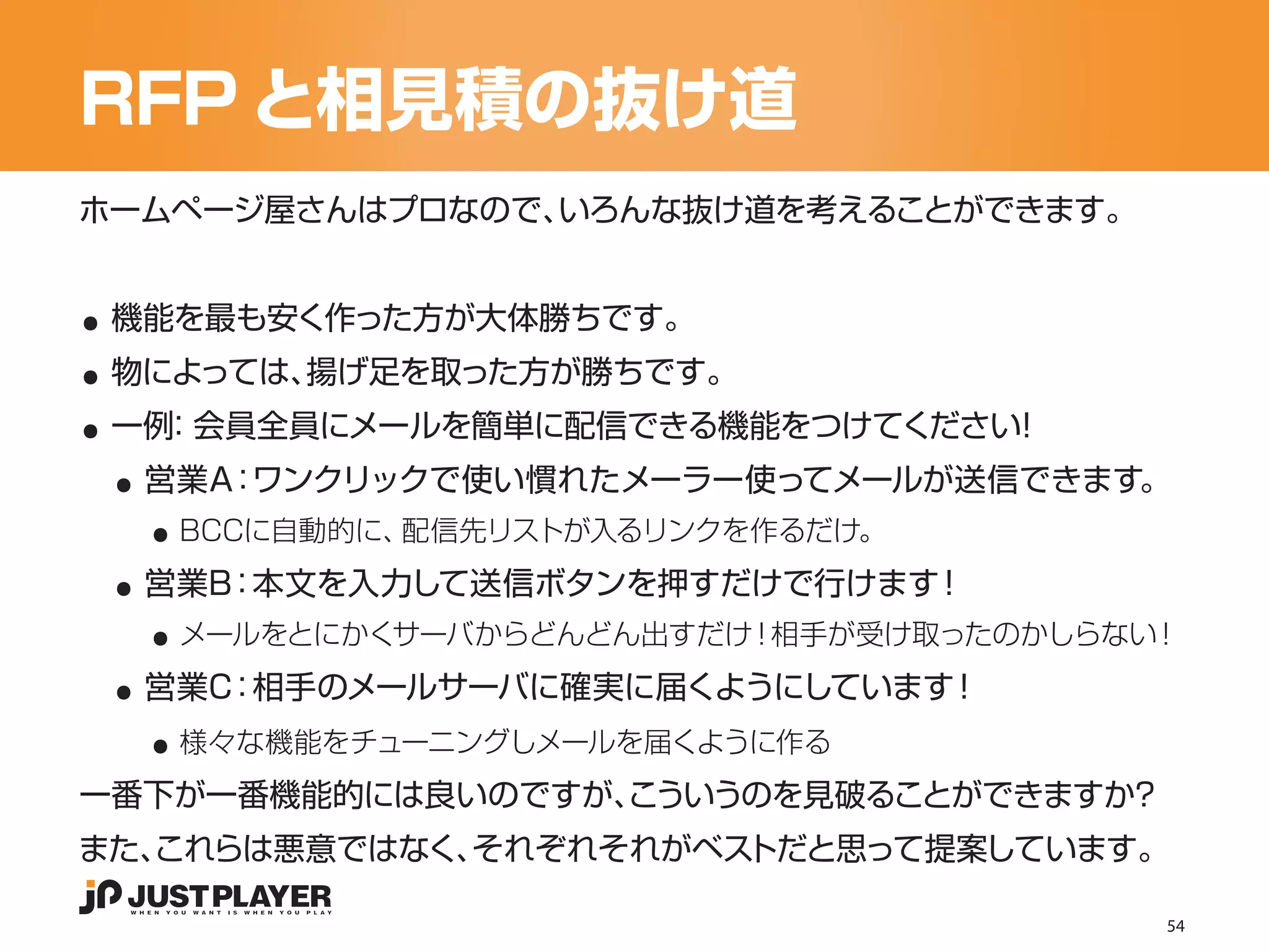 RFP と相見積の抜け道
ホームページ屋さんはプロなので、いろんな抜け道を考えることができます。


..
..
 機能を最も安く作った方が大体勝ちです。


..
 物によっては、揚げ足を取った方が勝ちです。


 ..
 一例 会員全員にメールを簡単に配信できる機能をつけてください
   ：                           ！


   ..
  営業A：ワンクリックで使い慣れたメーラー使ってメールが送信できます。


 ..
    BCCに自動的に、配信先リストが入るリンクを作るだけ。


   ..
  営業B：本文を入力して送信ボタンを押すだけで行けます！


 ..
    メールをとにかくサーバからどんどん出すだけ！相手が受け取ったのかしらない！


   ..
  営業C：相手のメールサーバに確実に届くようにしています！
    様々な機能をチューニングしメールを届くように作る
一番下が一番機能的には良いのですが、
                 こういうのを見破ることができますか？
また、
  これらは悪意ではなく、それぞれそれがベストだと思って提案しています。

                                        54
 