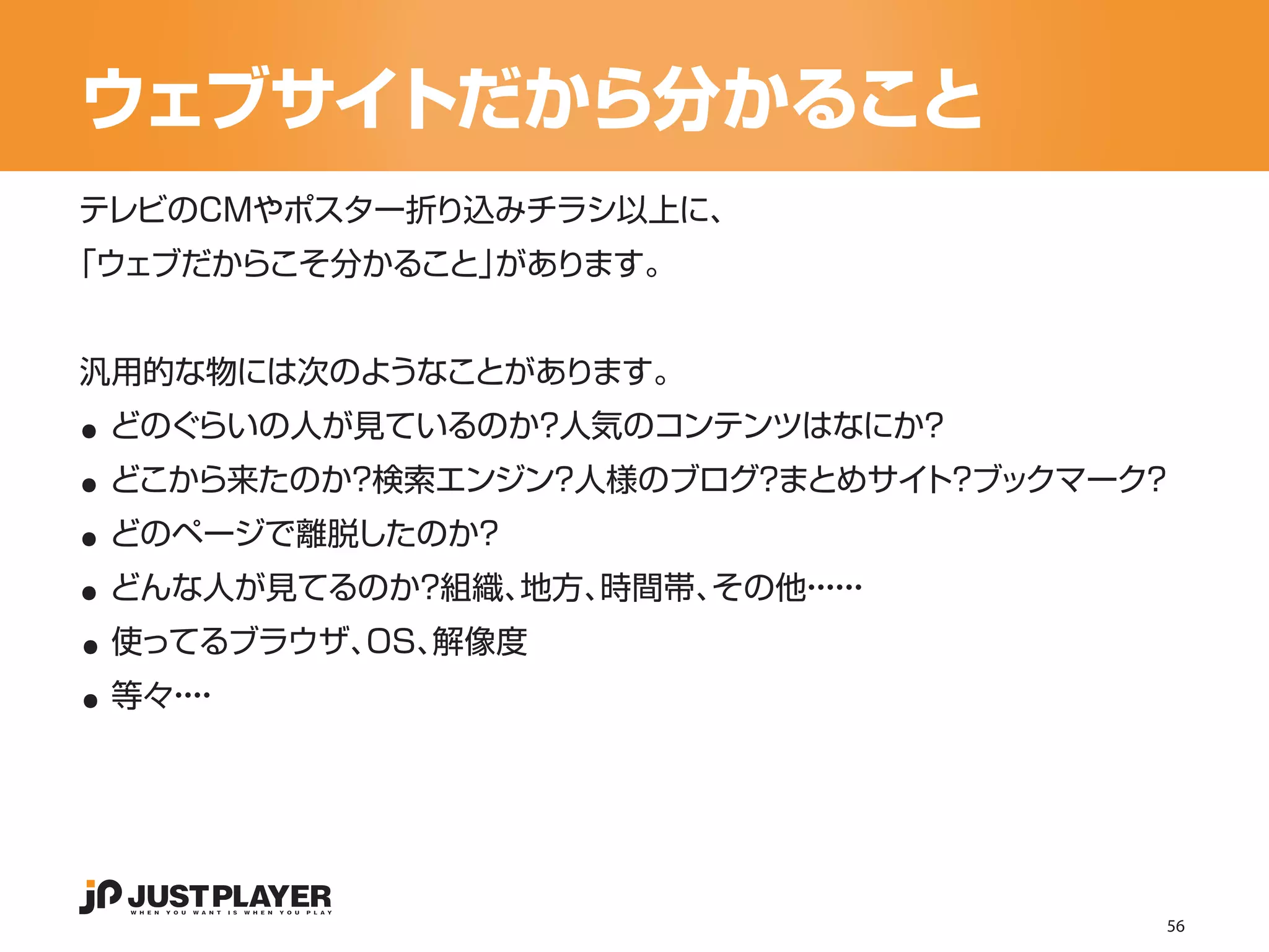 ウェブサイトだから分かること
テレビのCMやポスター折り込みチラシ以上に、
「ウェブだからこそ分かること」があります。




..
汎用的な物には次のようなことがあります。


..
 どのぐらいの人が見ているのか？人気のコンテンツはなにか？


..
 どこから来たのか？検索エンジン？人様のブログ まとめサイ ？
                       ？     ト ブックマーク？


..
 どのページで離脱したのか？


..
 どんな人が見てるのか？組織、地方、時間帯、その他・・
                         ・・
                          ・・


..
 使ってるブラウザ、OS、解像度
 等々・
   ・・
    ・




                                     56
 