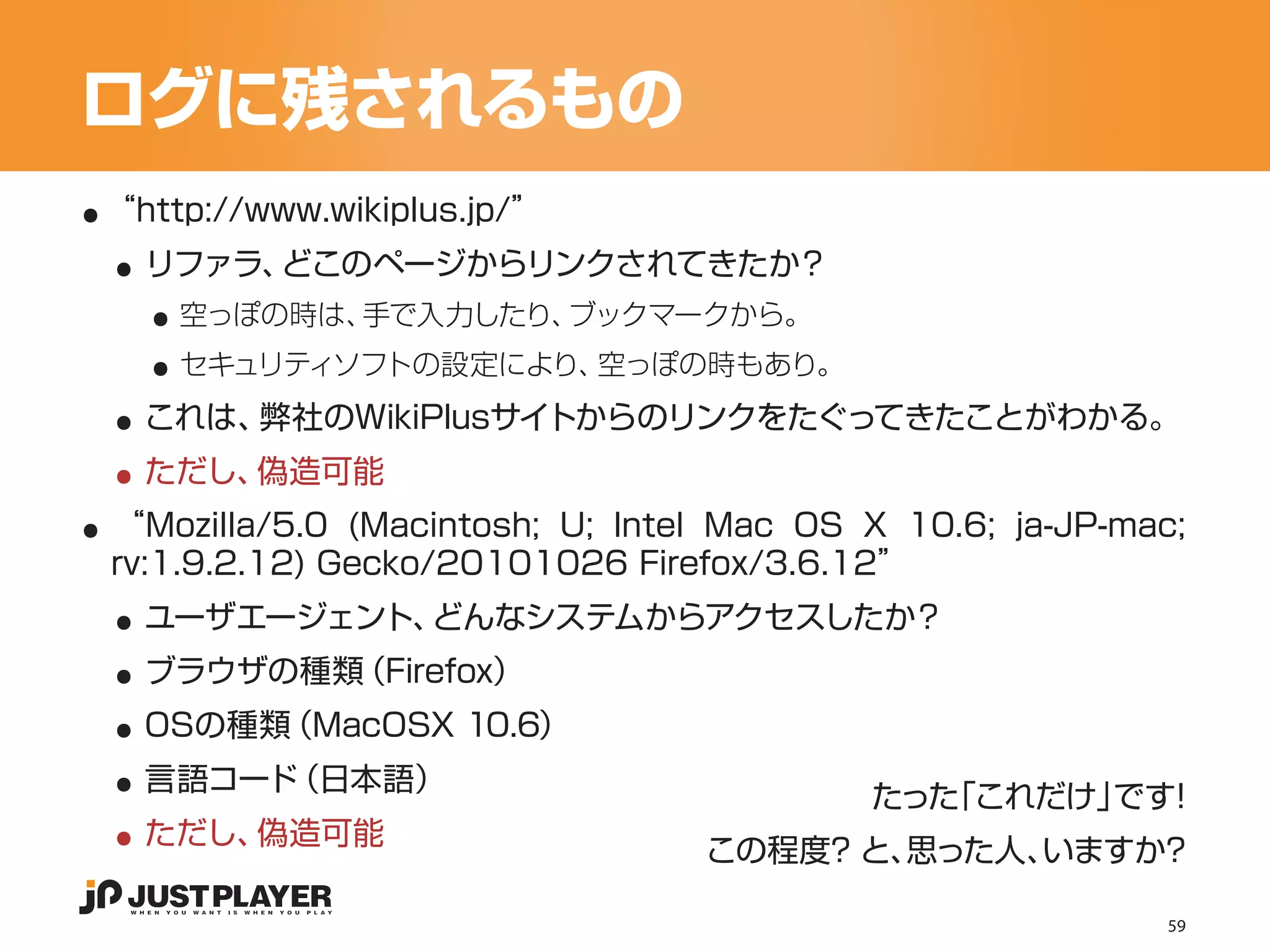 ログに残されるもの
..
 ..
 “http://www.wikiplus.jp/”


   ..
   リファラ、どこのページからリンクされてきたか？


   ..
     空っぽの時は、手で入力したり、ブックマークから。


 ..
     セキュリティソフトの設定により、空っぽの時もあり。


 ..
   これは、弊社のWikiPlusサイトからのリンクをたぐってきたことがわかる。


..
   ただし、偽造可能
 “Mozilla/5.0 (Macintosh; U; Intel Mac OS X 10.6; ja-JP-mac;

 ..
 rv:1.9.2.12) Gecko/20101026 Firefox/3.6.12”


 ..
   ユーザエージェント、どんなシステムからアクセスしたか？


 ..
   ブラウザの種類（Firefox）


 ..
   OSの種類（MacOSX 10.6）


 ..
   言語コード（日本語）
                                          たった「これだけ」 ！
                                                   です
   ただし、偽造可能
                                 この程度？ と、思った人、いますか？

                                                           59
 