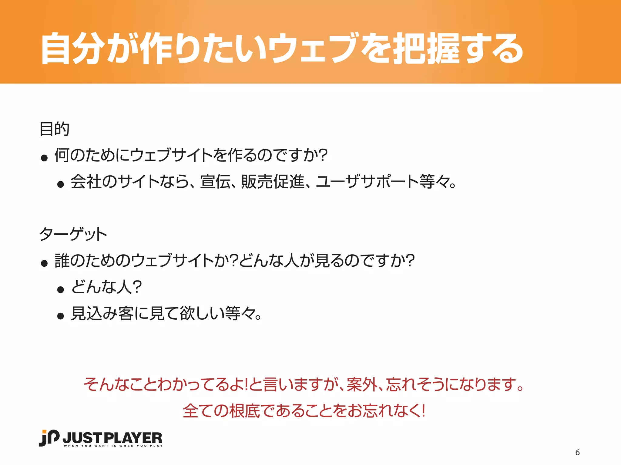 自分が作りたいウェブを把握する

..
目的


 ..
 何のためにウェブサイトを作るのですか？
     会社のサイトなら、宣伝、販売促進、ユーザサポート等々。




..
ターゲット


 ..
 誰のためのウェブサイトか？どんな人が見るのですか？


 ..
     どんな人？
     見込み客に見て欲しい等々。



      そんなことわかってるよ と言いますが、
                 ！       案外、忘れそうになります。
             全ての根底であることをお忘れなく！

                                         6
 
