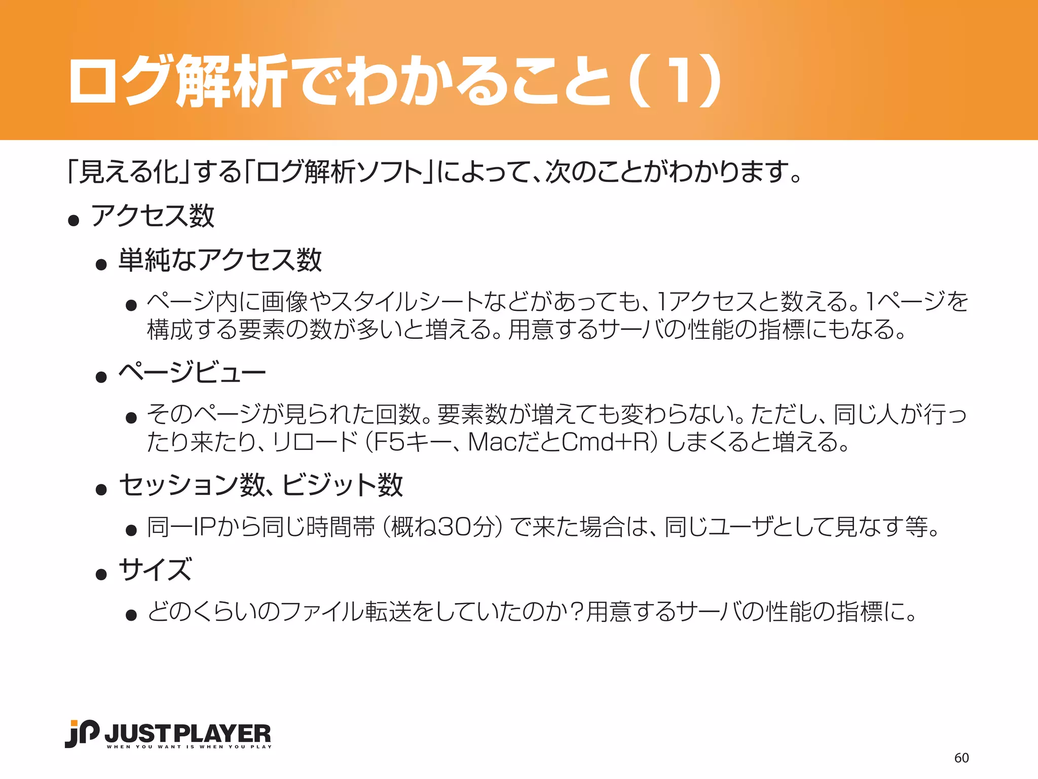 ログ解析でわかること ）
          （１

..
「見える化」 「ログ解析ソフ によって、
      する      ト」    次のことがわかります。


 ..
 アクセス数


   ..
  単純なアクセス数
    ページ内に画像やスタイルシートなどがあっても、1アクセスと数える。1ページを


 ..
    構成する要素の数が多いと増える。用意するサーバの性能の指標にもなる。


   ..
  ページビュー
    そのページが見られた回数。 要素数が増えても変わらない。   ただし、同じ人が行っ


 ..
    たり来たり、リロード（F5キー、MacだとCmd+R）しまくると増える。


   ..
  セッション数、ビジット数


 ..
    同一IPから同じ時間帯（概ね30分）で来た場合は、同じユーザとして見なす等。


   ..
  サイズ
    どのくらいのファイル転送をしていたのか？用意するサーバの性能の指標に。




                                             60
 