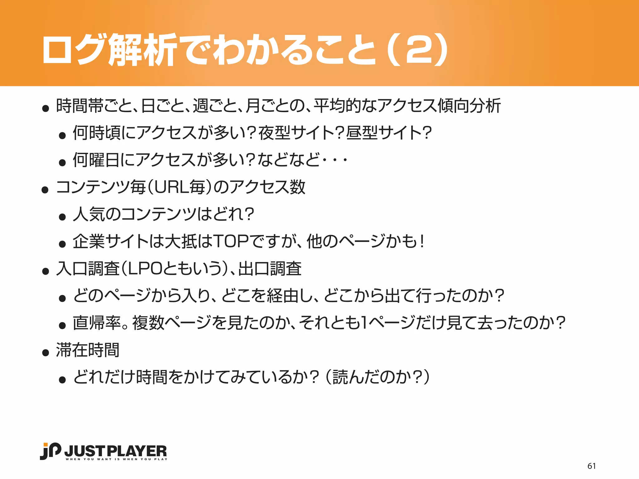 ログ解析でわかること（２）
..
 ..
 時間帯ごと、日ごと、週ごと、月ごとの、平均的なアクセス傾向分析


 ..
  何時頃にアクセスが多い？夜型サイト？昼型サイト？


..
  何曜日にアクセスが多い？などなど ・
                  ・・


 ..
 コンテンツ毎（URL毎）のアクセス数


 ..
  人気のコンテンツはどれ？


..
  企業サイトは大抵はTOPですが、他のページかも！


 ..
 入口調査（LPOともいう）出口調査
             、


 ..
  どのページから入り、どこを経由し、どこから出て行ったのか？


..
  直帰率。複数ページを見たのか、それとも1ページだけ見て去ったのか？


 ..
 滞在時間
  どれだけ時間をかけてみているか？（読んだのか？）




                                      61
 
