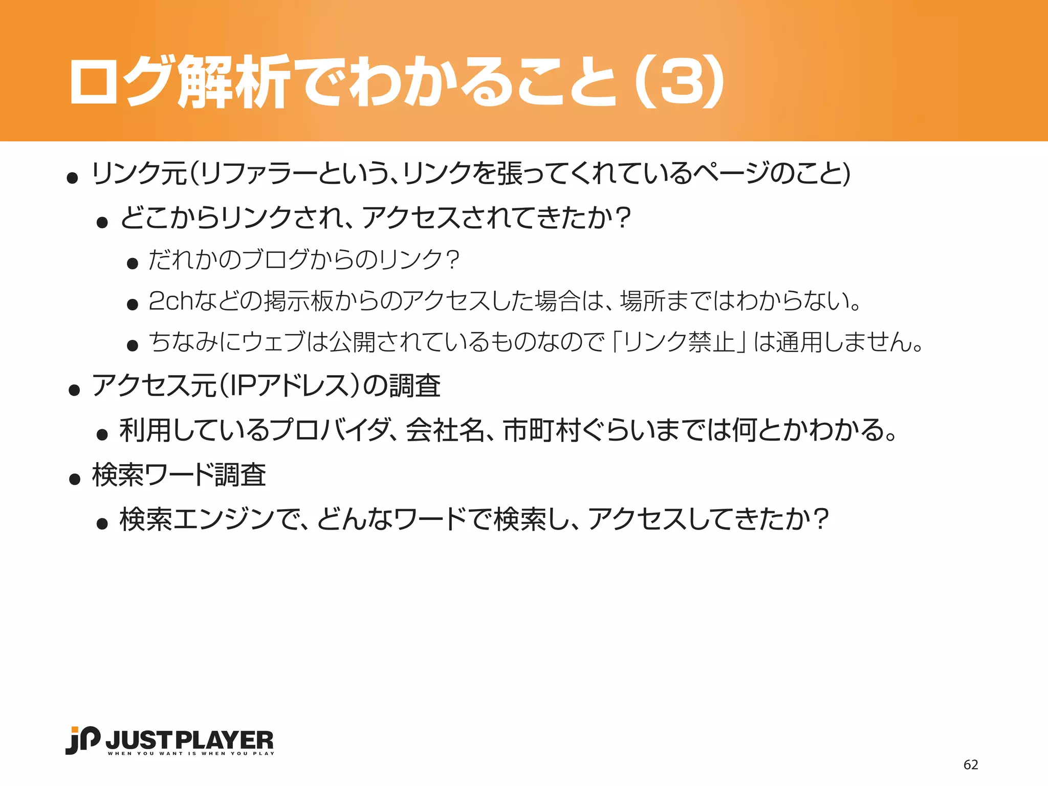 ログ解析でわかること（3）
..
  ..
 リンク元（リファラーという、
              リンクを張ってくれているページのこと)


    ..
   どこからリンクされ、アクセスされてきたか？


    ..
     だれかのブログからのリンク？


    ..
     2chなどの掲示板からのアクセスした場合は、場所まではわからない。


..
     ちなみにウェブは公開されているものなので「リンク禁止」は通用しません。


  ..
 アクセス元（IPアドレス）の調査


..
   利用しているプロバイダ、会社名、市町村ぐらいまでは何とかわかる。


  ..
 検索ワード調査
   検索エンジンで、どんなワードで検索し、アクセスしてきたか？




                                           62
 