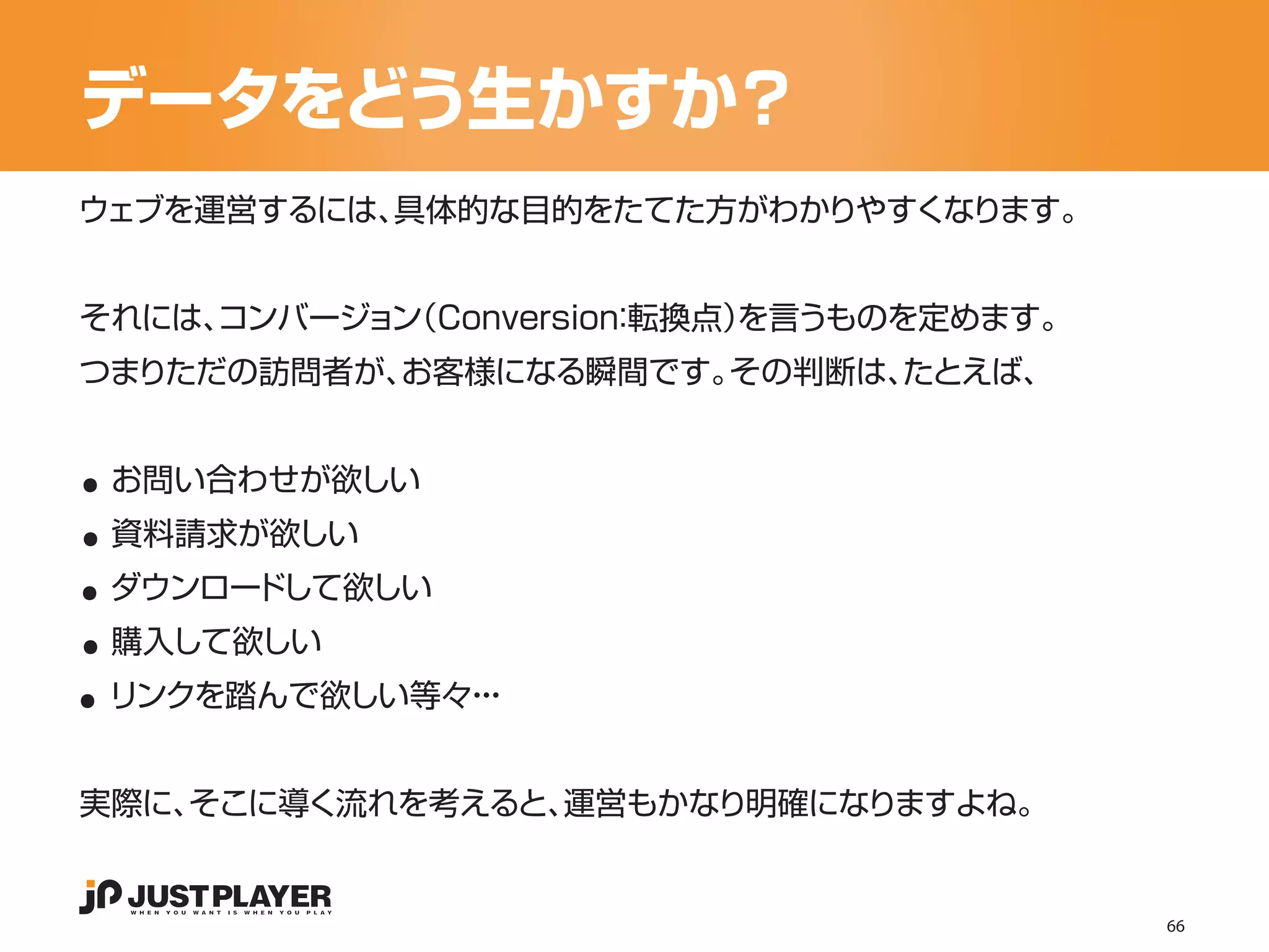 データをどう生かすか？
ウェブを運営するには、具体的な目的をたてた方がわかりやすくなります。


それには、
    コンバージョン
          （Conversion 転換点）
                    ：    を言うものを定めます。
つまりただの訪問者が、お客様になる瞬間です。その判断は、たとえば、


..
..
 お問い合わせが欲しい


..
 資料請求が欲しい


..
 ダウンロードして欲しい


..
 購入して欲しい
 リンクを踏んで欲しい等々・
             ・・


実際に、そこに導く流れを考えると、運営もかなり明確になりますよね。


                                       66
 