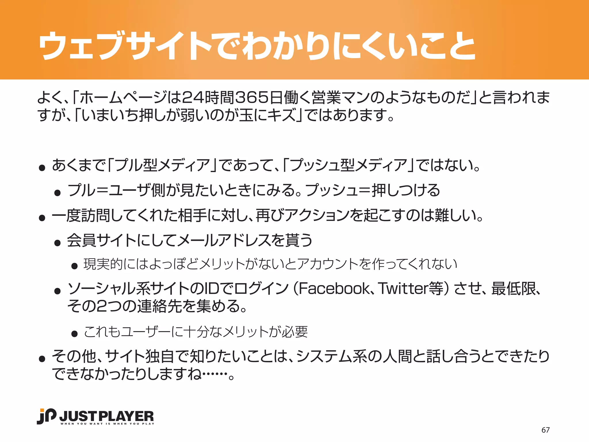 ウェブサイトでわかりにくいこと
よく、 ホームページは24時間365日働く営業マンのようなものだ」
  「                              と言われま
すが、 いまいち押しが弱いのが玉にキズ」
  「                 ではあります。


..
 ..
 あくまで「プル型メディア」であって、プッシュ型メディア」
                  「          ではない。


..
  プル＝ユーザ側が見たいときにみる。プッシュ＝押しつける


 ..
 一度訪問してくれた相手に対し、再びアクションを起こすのは難しい。


   ..
  会員サイトにしてメールアドレスを貰う


 ..
    現実的にはよっぽどメリットがないとアカウントを作ってくれない
  ソーシャル系サイトのIDでログイン（Facebook、Twitter等）させ、最低限、

   ..
  その2つの連絡先を集める。


..
    これもユーザーに十分なメリットが必要
 その他、 ト独自で知りたいことは、
     サイ           システム系の人間と話し合うとできたり
 できなかったりしますね・・。
            ・・
             ・・


                                            67
 
