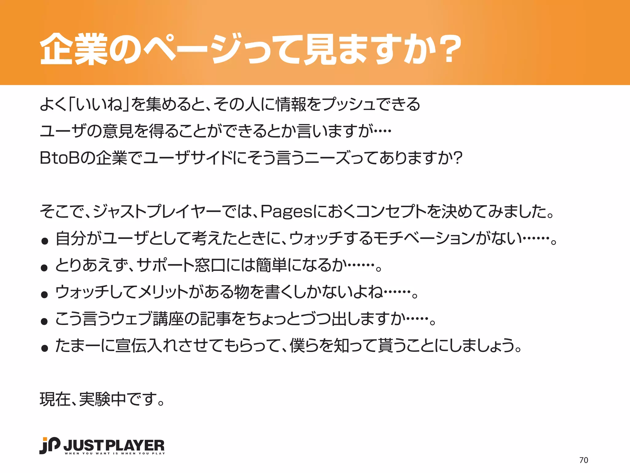 企業のページって見ますか？
よく
 「いいね」を集めると、その人に情報をプッシュできる
ユーザの意見を得ることができるとか言いますが・
                      ・・
                       ・
BtoBの企業でユーザサイドにそう言うニーズってありますか？




..
そこで、
   ジャストプレイヤーでは、Pagesにおくコンセプトを決めてみました。


..
 自分がユーザとして考えたときに、 ッチするモチベーションがない・・。
                ウォ              ・・
                                 ・・


..
 とりあえず、サポート窓口には簡単になるか・・。
                     ・・
                      ・・


..
 ウォッチしてメリ トがある物を書く
         ッ        しかないよね・・。
                        ・・
                         ・・


..
 こう言うウェブ講座の記事をちょっとづつ出しますか・・
                         ・・。
                          ・
 たまーに宣伝入れさせてもらって、僕らを知って貰うことにしましょう。


現在、実験中です。


                                        70
 
