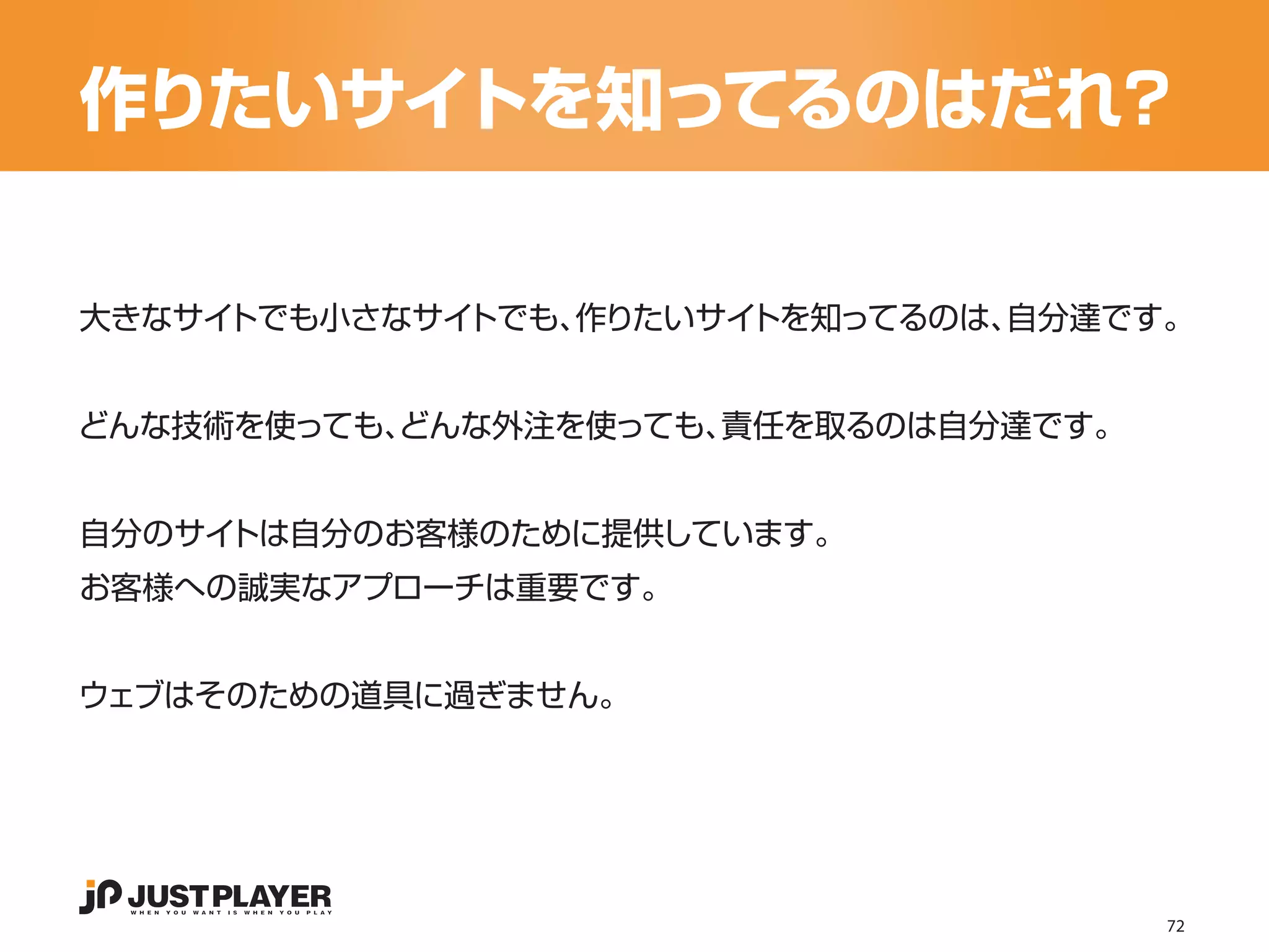 作りたいサイトを知ってるのはだれ？

大きなサイトでも小さなサイトでも、作りたいサイトを知ってるのは、自分達です。


どんな技術を使っても、
          どんな外注を使っても、責任を取るのは自分達です。


自分のサイトは自分のお客様のために提供しています。
お客様への誠実なアプローチは重要です。


ウェブはそのための道具に過ぎません。




                                     72
 
