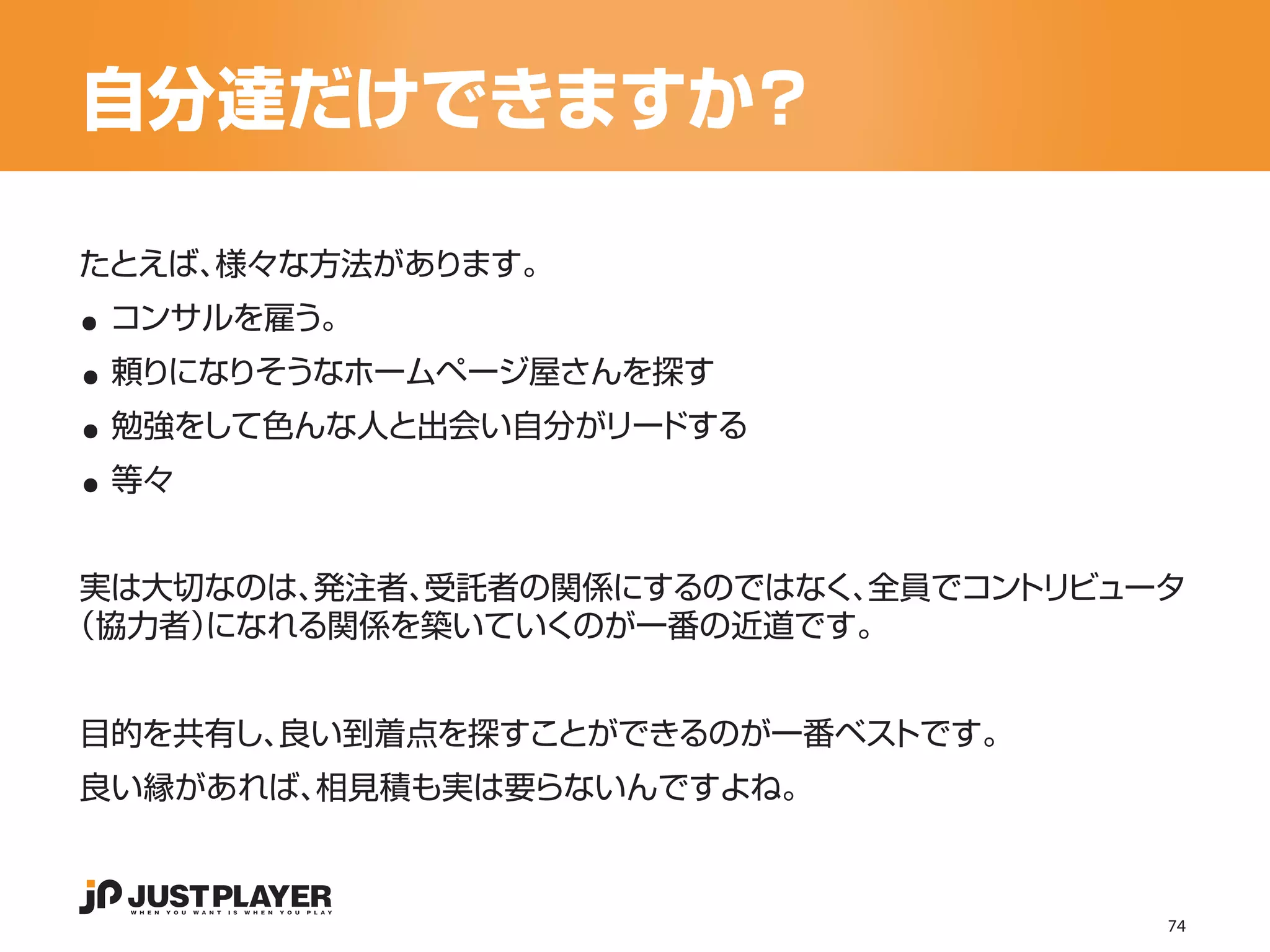 自分達だけできますか？

..
たとえば、様々な方法があります。


..
 コンサルを雇う。


..
 頼りになりそうなホームページ屋さんを探す


..
 勉強をして色んな人と出会い自分がリードする
 等々


 実は大切なのは、発注者、受託者の関係にするのではなく、全員でコントリビュータ
（協力者）になれる関係を築いていくのが一番の近道です。


目的を共有し、良い到着点を探すことができるのが一番ベストです。
良い縁があれば、相見積も実は要らないんですよね。



                                      74
 