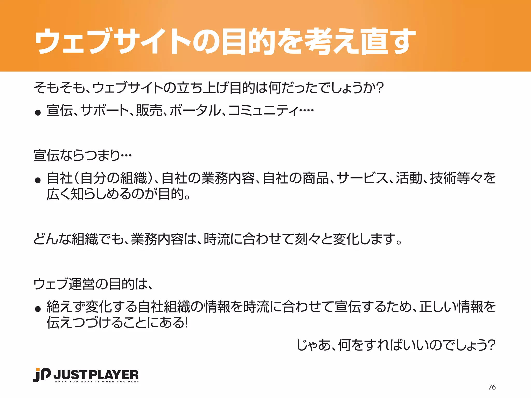 ウェブサイトの目的を考え直す

..
そもそも、
    ウェブサイトの立ち上げ目的は何だったでしょうか？
 宣伝、サポー 販売、
       ト、  ポータル、
               コミュニティ・
                     ・・
                      ・




..
宣伝ならつまり・
       ・・
 自社（自分の組織） 自社の業務内容、
          、        自社の商品、サービス、活動、技術等々を
 広く知らしめるのが目的。


どんな組織でも、業務内容は、時流に合わせて刻々と変化します。




..
ウェブ運営の目的は、
 絶えず変化する自社組織の情報を時流に合わせて宣伝するため、正しい情報を
 伝えつづけることにある！
                     じゃあ、何をすればいいのでしょ ？
                                    う

                                     76
 