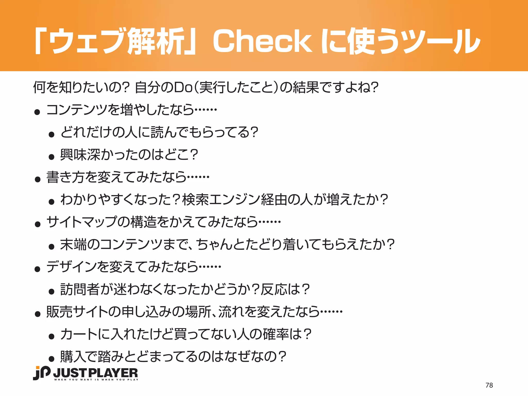「ウェブ解析」Check に使うツール

..
何を知りたいの？ 自分のDo
             （実行したこと）の結果ですよね？


 ..
 コンテンツを増やしたなら・・
             ・・
              ・・


 ..
  どれだけの人に読んでもらってる？


..
  興味深かったのはどこ？


 ..
 書き方を変えてみたなら・・
            ・・
             ・・


..
  わかりやすくなった？検索エンジン経由の人が増えたか？


 ..
 サイトマップの構造をかえてみたなら・・
                  ・・
                   ・・


..
  末端のコンテンツまで、ちゃんとたどり着いてもらえたか？


 ..
 デザインを変えてみたなら・・
             ・・
              ・・


..
  訪問者が迷わなくなったかどうか？反応は？


 ..
 販売サイトの申し込みの場所、流れを変えたなら・・
                       ・・
                        ・・


 ..
  カートに入れたけど買ってない人の確率は？
  購入で踏みとどまってるのはなぜなの？
                                78
 