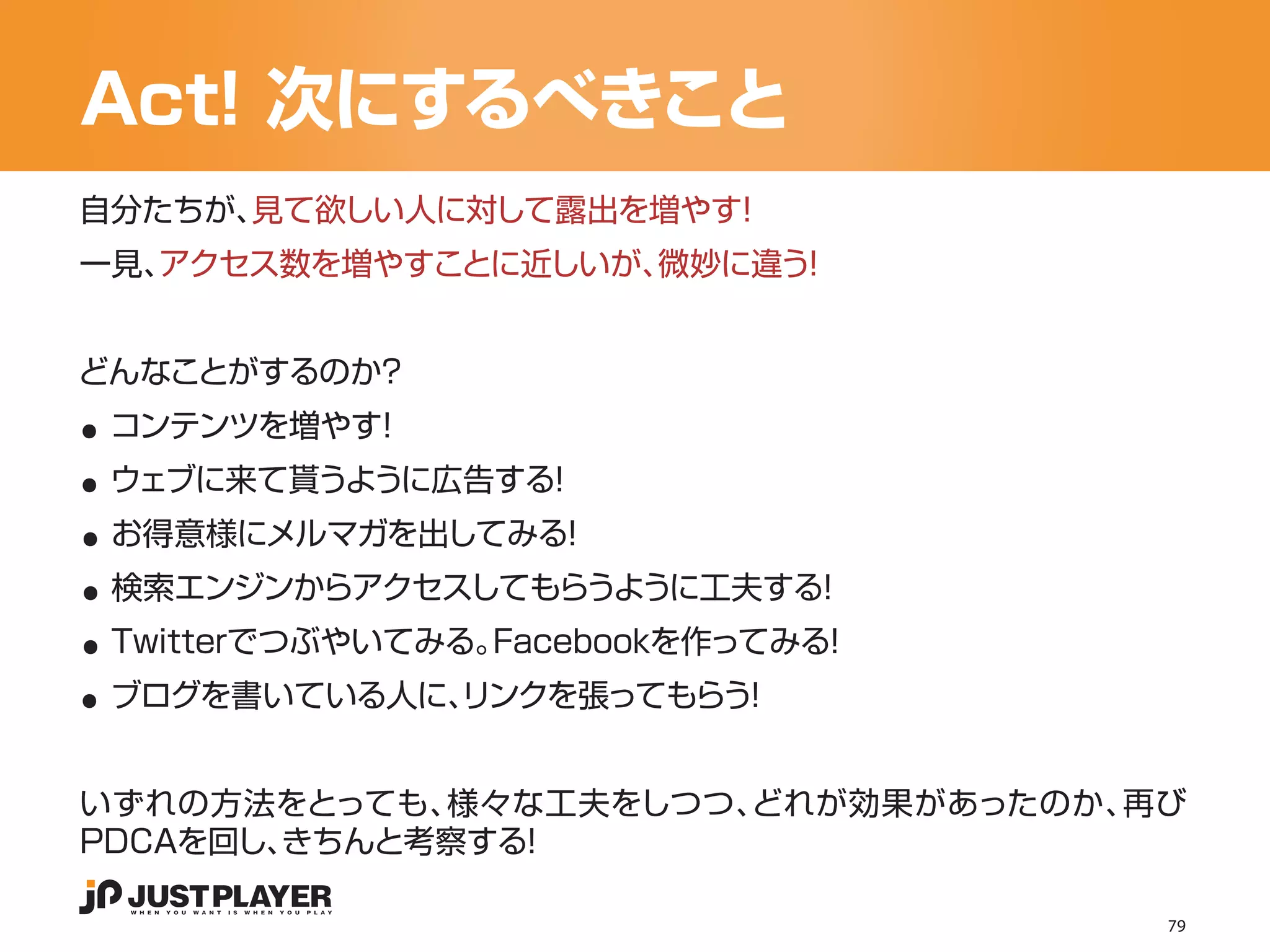 Act! 次にするべきこと
自分たちが、見て欲しい人に対して露出を増やす！
一見、アクセス数を増やすことに近しいが、微妙に違う！




..
どんなことがするのか？


..
 コンテンツを増やす！


..
 ウェブに来て貰うように広告する！


..
 お得意様にメルマガを出してみる！


..
 検索エンジンからアクセスしてもらうように工夫する！


..
 Twitterでつぶやいてみる。Facebookを作ってみる！
 ブログを書いている人に、
            リンクを張ってもらう！


いずれの方法をとっても、様々な工夫をしつつ、どれが効果があったのか、再び
PDCAを回し、
       きちんと考察する！

                                   79
 