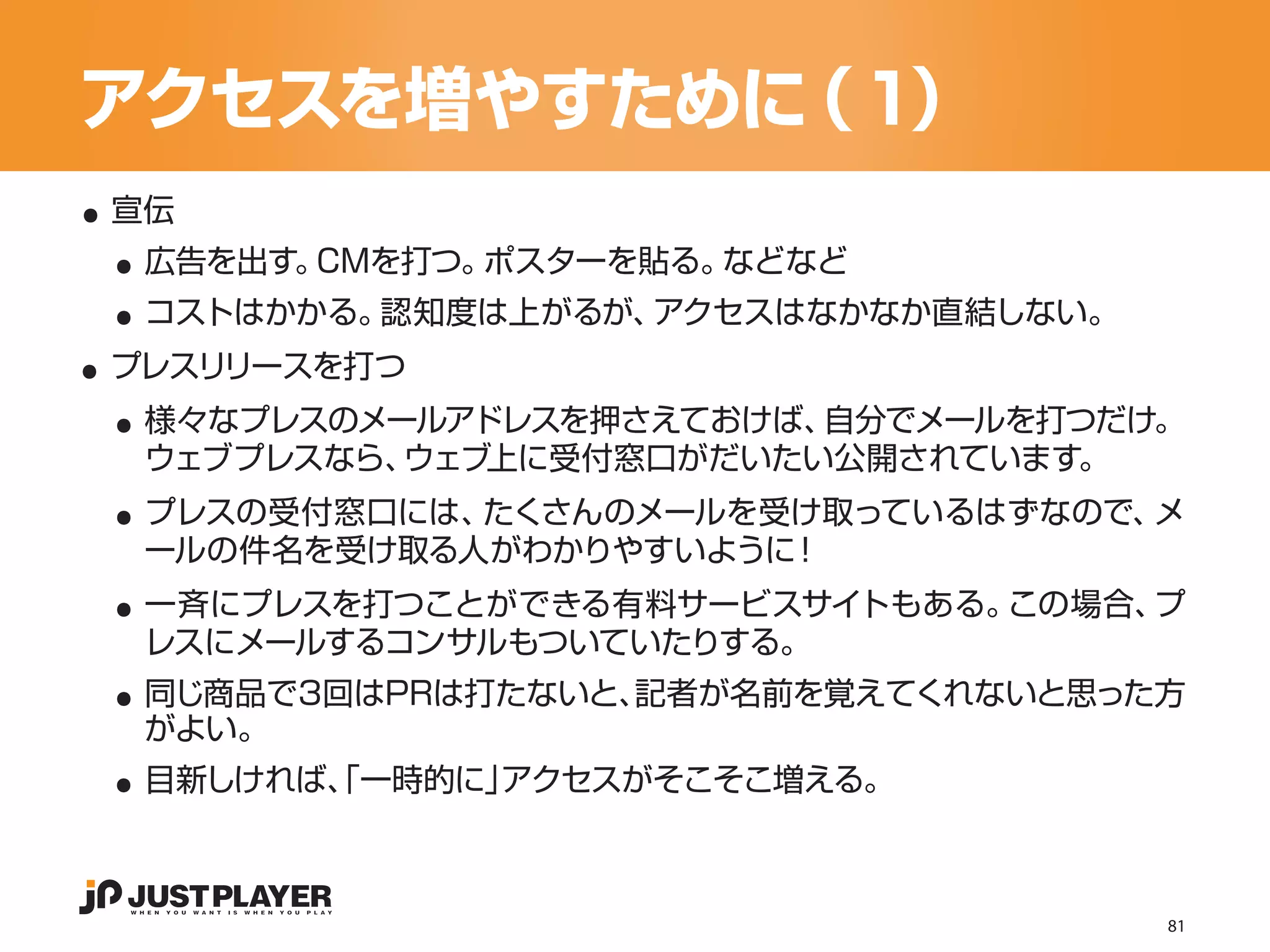 アクセスを増やすために ）
           （１
..
 ..
 宣伝


 ..
  広告を出す。CMを打つ。ポスターを貼る。などなど


..
  コストはかかる。認知度は上がるが、アクセスはなかなか直結しない。


 ..
 プレスリリースを打つ
  様々なプレスのメールアドレスを押さえておけば、自分でメールを打つだけ。

 ..
  ウェブプレスなら、ウェブ上に受付窓口がだいたい公開されています。
  プレスの受付窓口には、たくさんのメールを受け取っているはずなので、メ

 ..
  ールの件名を受け取る人がわかりやすいように！
  一斉にプレスを打つことができる有料サービスサイトもある。この場合、プ

 ..
  レスにメールするコンサルもついていたりする。
  同じ商品で3回はPRは打たないと、記者が名前を覚えてくれないと思った方

 ..
  がよい。
  目新しければ、 一時的に」
        「      アクセスがそこそこ増える。



                                     81
 