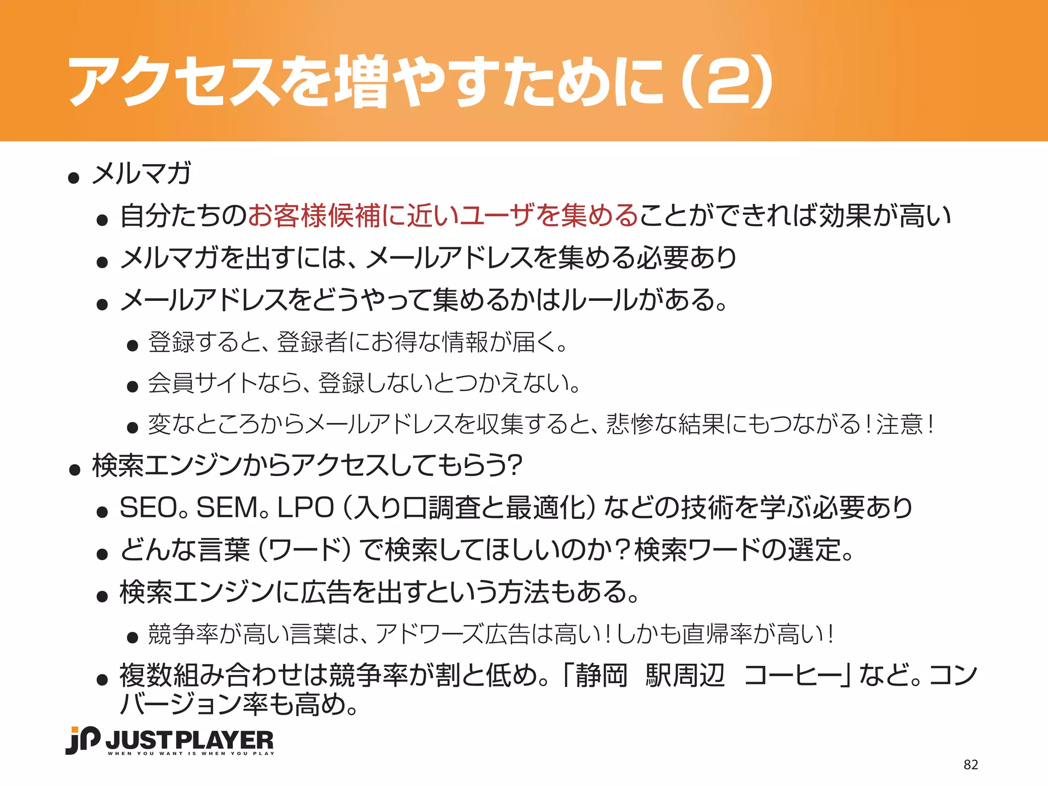 アクセスを増やすために（2）
..
 ..
 メルマガ


 ..
  自分たちのお客様候補に近いユーザを集めることができれば効果が高い


 ..
  メルマガを出すには、メールアドレスを集める必要あり


   ..
  メールアドレスをどうやって集めるかはルールがある。


   ..
    登録すると、登録者にお得な情報が届く。


   ..
    会員サイトなら、登録しないとつかえない。


..
    変なところからメールアドレスを収集すると、悲惨な結果にもつながる！注意！


 ..
 検索エンジンからアクセスしてもらう？


 ..
  SEO。SEM。LPO（入り口調査と最適化）などの技術を学ぶ必要あり


 ..
  どんな言葉（ワード）で検索してほしいのか？検索ワードの選定。


   ..
  検索エンジンに広告を出すという方法もある。


 ..
    競争率が高い言葉は、アドワーズ広告は高い！しかも直帰率が高い！
  複数組み合わせは競争率が割と低め。
                  「静岡 駅周辺 コーヒー」など。コン
  バージョン率も高め。

                                           82
 