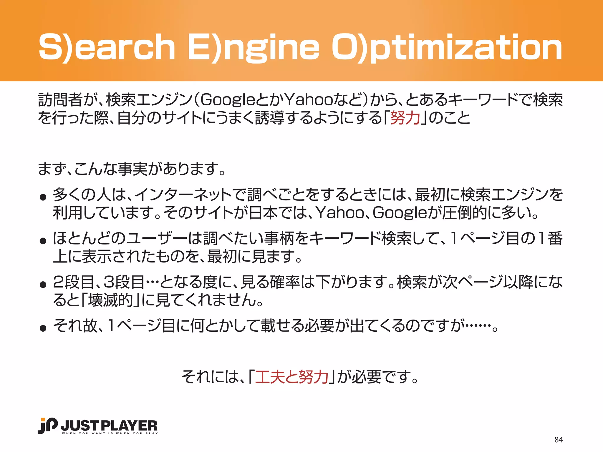 S)earch E)ngine O)ptimization
訪問者が、検索エンジン（GoogleとかYahooなど）
                           から、とあるキーワードで検索
を行った際、自分のサイトにうまく誘導するようにする   「努力」のこと




..
まず、
  こんな事実があります。
 多くの人は、インターネットで調べごとをするときには、   最初に検索エンジンを

..
 利用しています。そのサイトが日本では、Yahoo、Googleが圧倒的に多い。
 ほとんどのユーザーは調べたい事柄をキーワード検索して、1ページ目の1番

..
 上に表示されたものを、最初に見ます。
 2段目、3段目・となる度に、
        ・・     見る確率は下がります。検索が次ページ以降にな

..
 ると「壊滅的」に見てくれません。
 それ故、1ページ目に何とかして載せる必要が出てくるのですが・・。
                              ・・
                               ・・


           それには、 工夫と努力」
               「       が必要です。


                                        84
 