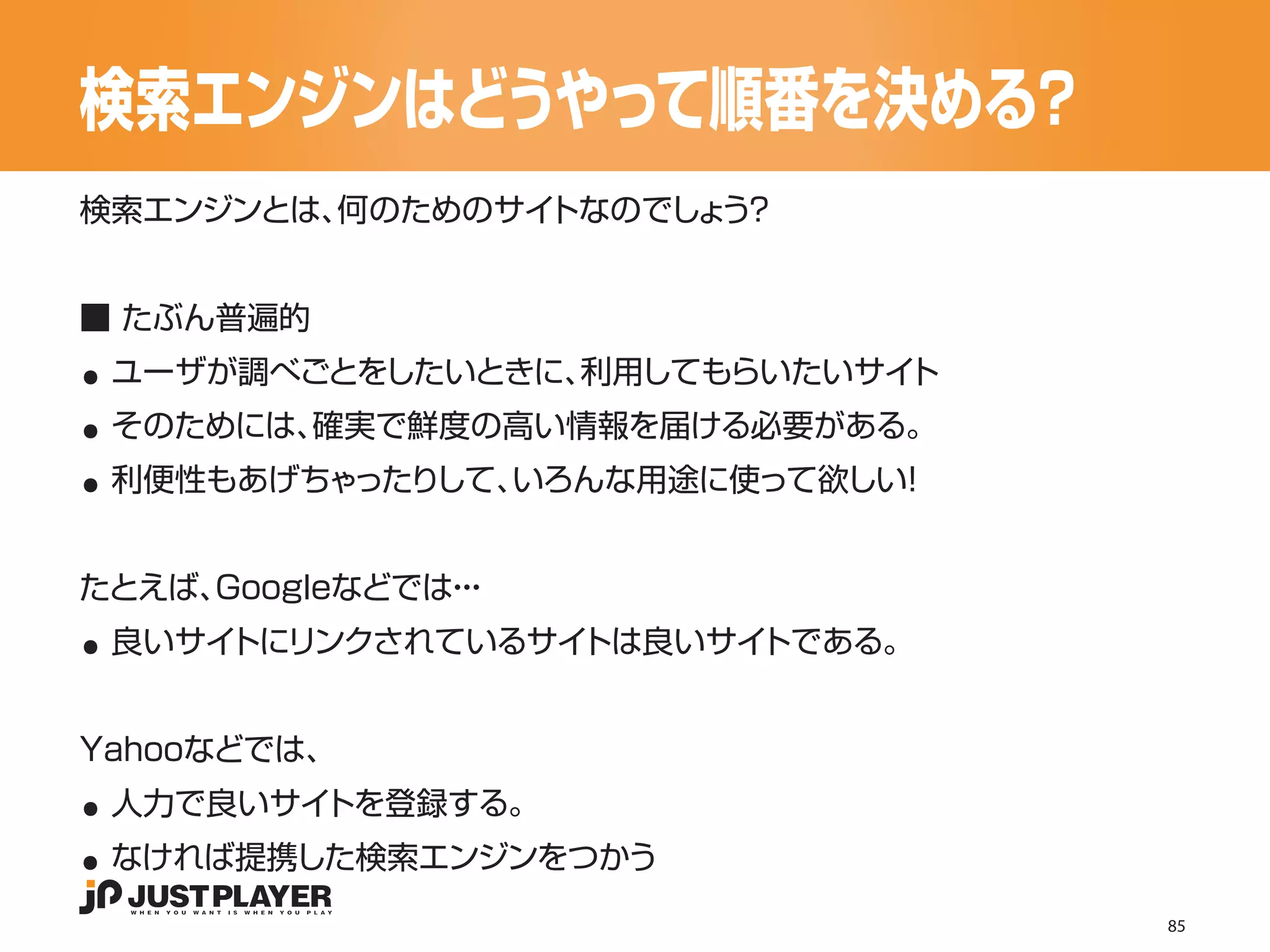 検索エンジンはどうやって順番を決める？
検索エンジンとは、何のためのサイトなのでしょ ？
                      う




..
■ たぶん普遍的


..
 ユーザが調べごとをしたいときに、利用してもらいたいサイト


..
 そのためには、確実で鮮度の高い情報を届ける必要がある。
 利便性もあげちゃったりして、いろんな用途に使って欲しい！




..
たとえば、Googleなどでは・
               ・・
 良いサイトにリンクされているサイトは良いサイトである。




..
Yahooなどでは、


..
 人力で良いサイトを登録する。
 なければ提携した検索エンジンをつかう
                                85
 