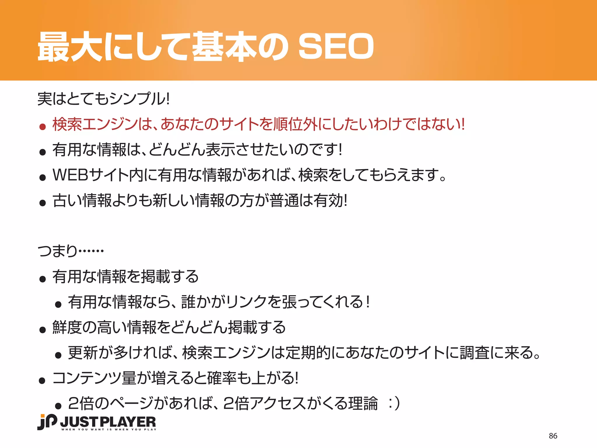 最大にして基本の SEO

..
実はとてもシンプル！


..
 検索エンジンは、あなたのサイトを順位外にしたいわけではない！


..
 有用な情報は、
       どんどん表示させたいのです！


..
 WEBサイト内に有用な情報があれば、検索をしてもらえます。
 古い情報よりも新しい情報の方が普通は有効！




..
つまり・・
   ・・
    ・・


 ..
 有用な情報を掲載する


..
     有用な情報なら、誰かがリンクを張ってくれる！


 ..
 鮮度の高い情報をどんどん掲載する


..
     更新が多ければ、検索エンジンは定期的にあなたのサイトに調査に来る。


 ..
 コンテンツ量が増えると確率も上がる！
     2倍のページがあれば、2倍アクセスがくる理論 ：）
                                         86
 
