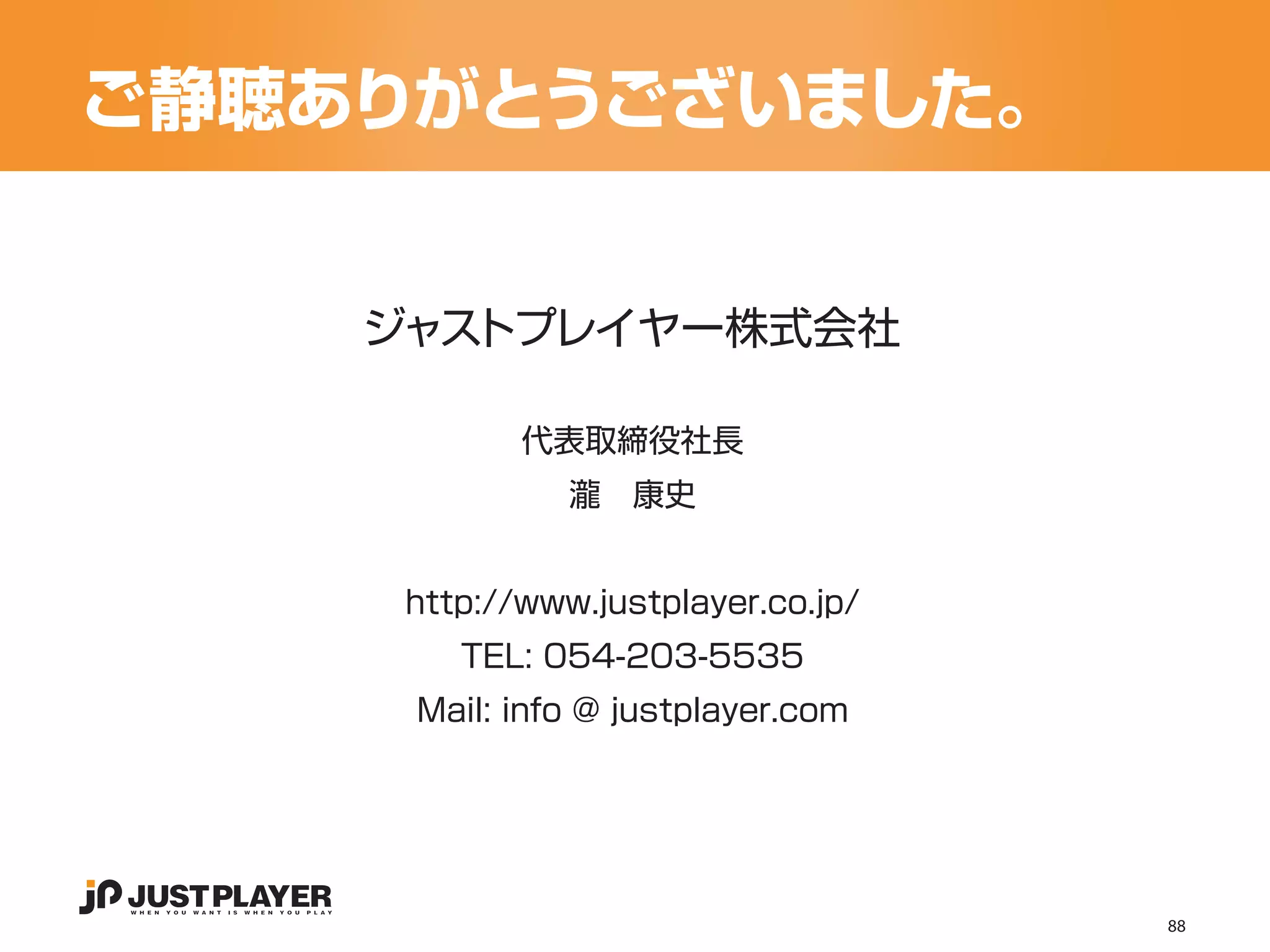ご静聴ありがとうございました。


    ジャストプレイヤー株式会社

            代表取締役社長
               瀧　康史


     http://www.justplayer.co.jp/
        TEL: 054-203-5535
     Mail: info @ justplayer.com




                                    88
 