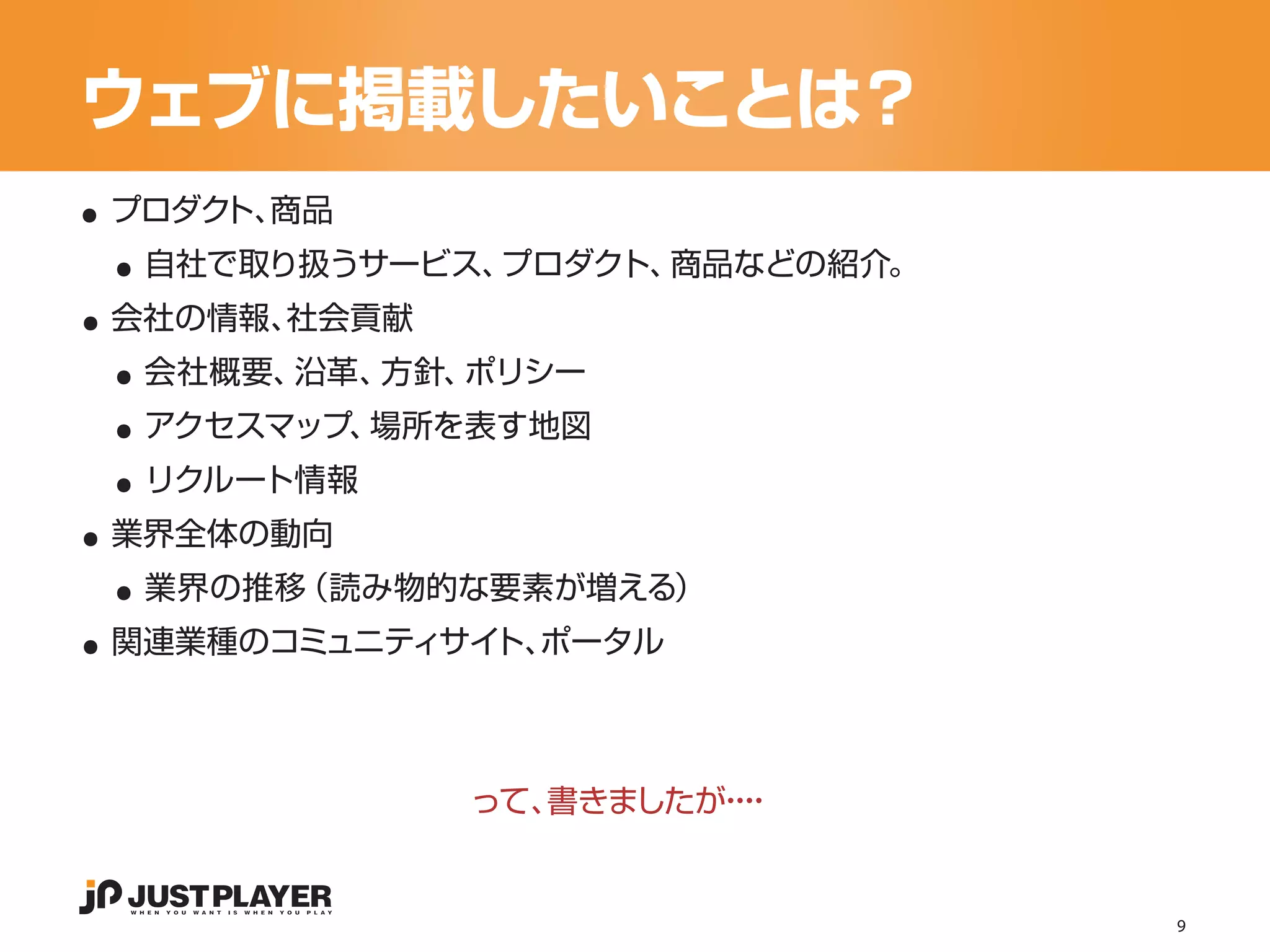 ウェブに掲載したいことは？
..
 ..
 プロダク 商品
     ト、


..
  自社で取り扱うサービス、プロダクト、商品などの紹介。


 ..
 会社の情報、社会貢献


 ..
  会社概要、沿革、方針、ポリシー


 ..
  アクセスマップ、場所を表す地図


..
  リクルート情報


 ..
 業界全体の動向


..
  業界の推移（読み物的な要素が増える）
 関連業種のコミュニティサイ ポータル
              ト、




              って、書きましたが・
                       ・・
                        ・


                               9
 