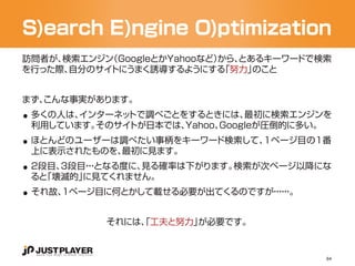 S)earch E)ngine O)ptimization
訪問者が、検索エンジン（GoogleとかYahooなど）
                           から、とあるキーワードで検索
を行った際、自分のサイトにうまく誘導するようにする   「努力」のこと




..
まず、
  こんな事実があります。
 多くの人は、インターネットで調べごとをするときには、   最初に検索エンジンを

..
 利用しています。そのサイトが日本では、Yahoo、Googleが圧倒的に多い。
 ほとんどのユーザーは調べたい事柄をキーワード検索して、1ページ目の1番

..
 上に表示されたものを、最初に見ます。
 2段目、3段目・となる度に、
        ・・     見る確率は下がります。検索が次ページ以降にな

..
 ると「壊滅的」に見てくれません。
 それ故、1ページ目に何とかして載せる必要が出てくるのですが・・。
                              ・・
                               ・・


           それには、 工夫と努力」
               「       が必要です。


                                        84
 