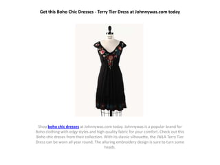 Get this Boho Chic Dresses - Terry Tier Dress at Johnnywas.com today




 Shop boho chic dresses at Johnnywas.com today. Johnnywas is a popular brand for
Boho clothing with edgy styles and high quality fabric for your comfort. Check out this
Boho chic dreses from their collection. With its classic silhouette, the JWLA Terry Tier
Dress can be worn all year round. The alluring embroidery design is sure to turn some
                                        heads.
 