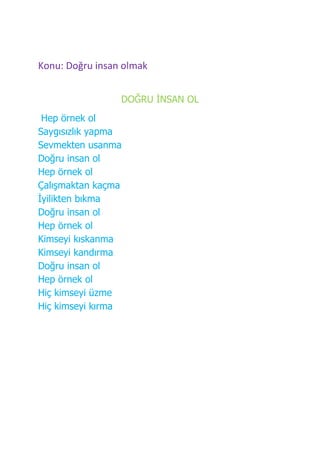 Konu: Doğru insan olmak


                 DOĞRU ĠNSAN OL
 Hep örnek ol
Saygısızlık yapma
Sevmekten usanma
Doğru insan ol
Hep örnek ol
Çalışmaktan kaçma
Ġyilikten bıkma
Doğru insan ol
Hep örnek ol
Kimseyi kıskanma
Kimseyi kandırma
Doğru insan ol
Hep örnek ol
Hiç kimseyi üzme
Hiç kimseyi kırma
 