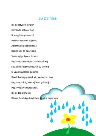 Su Damlası
Bir papatyacık bir gün

Ormanda soluyormuş

Bunu gören yamurcuk

Hemen yardıma koşmuş

Ağlamış usulcacık birkaç

Damla yaş ile paptyacık

Susamış içmiş onu öylece

Papatyacık ne yapsın hava sıcakmış

Sıcak çok susamış birazcık su istemiş

O uzun kavaklara bakarak

Kavak bu başı yüksek yüz vermemiş ona

Papatyacık küçücük ağlamış yalnızlığa

Papatyacık yamurcuk tek

Bir beden olmuşlar

Dünya durdukça böyle hep kardeş yaşamışlar
 