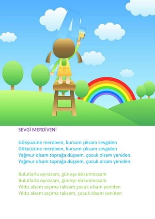 SEVGİ MERDİVENİ

Gökyüzüne merdiven, kursam çıksam sevgiden
Gökyüzüne merdiven, kursam çıksam sevgiden
Yağmur olsam toprağa düşsem, çocuk olsam yeniden.
Yağmur olsam toprağa düşsem, çocuk olsam yeniden.

Bulutlarla oynasam, güneşe dokunmasam
Bulutlarla oynasam, güneşe dokunmasam
Yıldız alsam saçıma taksam,çocuk olsam yeniden
Yıldız alsam saçıma taksam, çocuk olsam yeniden
 