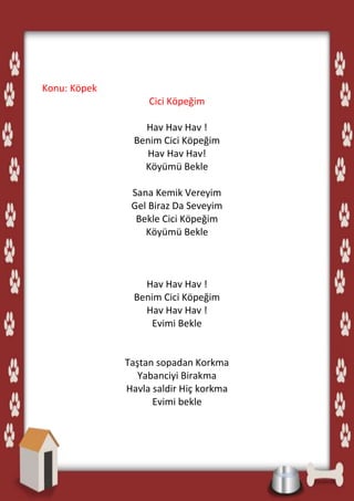 Konu: Köpek
                   Cici Köpeğim

                  Hav Hav Hav !
                Benim Cici Köpeğim
                  Hav Hav Hav!
                  Köyümü Bekle

               Sana Kemik Vereyim
               Gel Biraz Da Seveyim
                Bekle Cici Köpeğim
                  Köyümü Bekle



                  Hav Hav Hav !
                Benim Cici Köpeğim
                  Hav Hav Hav !
                    Evimi Bekle


              Taştan sopadan Korkma
                 Yabanciyi Birakma
              Havla saldir Hiç korkma
                    Evimi bekle
 