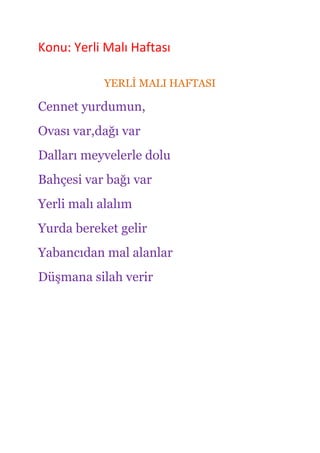 Konu: Yerli Malı Haftası

           YERLĠ MALI HAFTASI

Cennet yurdumun,
Ovası var,dağı var
Dalları meyvelerle dolu
Bahçesi var bağı var
Yerli malı alalım
Yurda bereket gelir
Yabancıdan mal alanlar
Düşmana silah verir
 