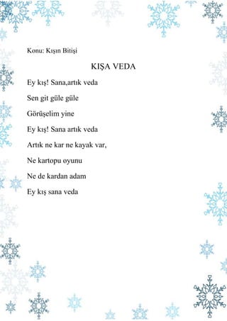 Konu: Kışın Bitişi

                     KIŞA VEDA
Ey kış! Sana,artık veda

Sen git güle güle

Görüşelim yine

Ey kış! Sana artık veda

Artık ne kar ne kayak var,

Ne kartopu oyunu

Ne de kardan adam

Ey kış sana veda
 