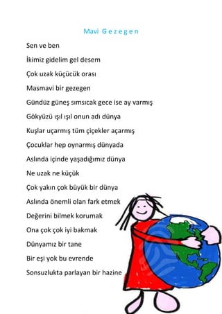 Mavi G e z e g e n
Sen ve ben
İkimiz gidelim gel desem
Çok uzak küçücük orası
Masmavi bir gezegen
Gündüz güneş sımsıcak gece ise ay varmış
Gökyüzü ışıl ışıl onun adı dünya
Kuşlar uçarmış tüm çiçekler açarmış
Çocuklar hep oynarmış dünyada
Aslında içinde yaşadığımız dünya
Ne uzak ne küçük
Çok yakın çok büyük bir dünya
Aslında önemli olan fark etmek
Değerini bilmek korumak
Ona çok çok iyi bakmak
Dünyamız bir tane
Bir eşi yok bu evrende
Sonsuzlukta parlayan bir hazine
 