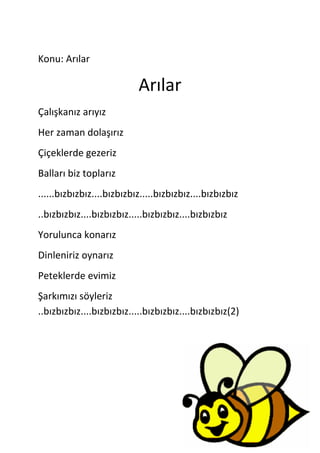 Konu: Arılar

                           Arılar
Çalışkanız arıyız
Her zaman dolaşırız
Çiçeklerde gezeriz
Balları biz toplarız
......bızbızbız....bızbızbız.....bızbızbız....bızbızbız
..bızbızbız....bızbızbız.....bızbızbız....bızbızbız
Yorulunca konarız
Dinleniriz oynarız
Peteklerde evimiz
Şarkımızı söyleriz
..bızbızbız....bızbızbız.....bızbızbız....bızbızbız(2)
 