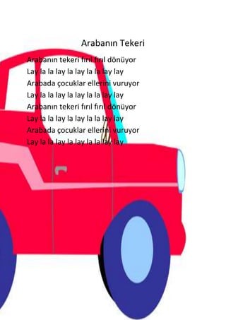 Arabanın Tekeri
Arabanın tekeri fırıl fırıl dönüyor
Lay la la lay la lay la la lay lay
Arabada çocuklar ellerini vuruyor
Lay la la lay la lay la la lay lay
Arabanın tekeri fırıl fırıl dönüyor
Lay la la lay la lay la la lay lay
Arabada çocuklar ellerini vuruyor
Lay la la lay la lay la la lay lay
 