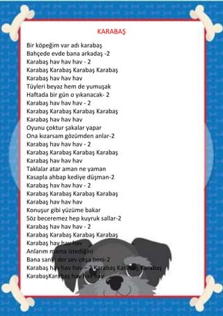 KARABAŞ
Bir köpeğim var adı karabaş
Bahçede evde bana arkadaş -2
Karabaş hav hav hav - 2
Karabaş Karabaş Karabaş Karabaş
Karabaş hav hav hav
Tüyleri beyaz hem de yumuşak
Haftada bir gün o yıkanacak- 2
Karabaş hav hav hav - 2
Karabaş Karabaş Karabaş Karabaş
Karabaş hav hav hav
Oyunu çoktur şakalar yapar
Ona kızarsam gözümden anlar-2
Karabaş hav hav hav - 2
Karabaş Karabaş Karabaş Karabaş
Karabaş hav hav hav
Taklalar atar aman ne yaman
Kasapla ahbap kediye düşman-2
Karabaş hav hav hav - 2
Karabaş Karabaş Karabaş Karabaş
Karabaş hav hav hav
Konuşur gibi yüzüme bakar
Söz beceremez hep kuyruk sallar-2
Karabaş hav hav hav - 2
Karabaş Karabaş Karabaş Karabaş
Karabaş hav hav hav
Anlarım mama istediğini
Bana sanki der sev okşa beni-2
Karabaş hav hav hav – 2 Karabaş Karabaş Karabaş
KarabaşKarabaş hav hav hav
 