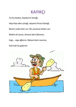 KAYIKÇI
Fış fış kayıkçı, kayıkçının küreği,

Hop hop eder yüreği, akşama fincan böreği.

Benim evde etim var. Bir yaramaz kedim var.

Kedim eti yerse, Annem beni döverse,

Inga… ınga ağlarım. Babam beni severse,

Hah hah ha gülerim
 