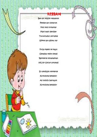 RESSAM
Ben bir küçük ressamım

  Pembe sarı boyarım

  Yeşil yeşil ormanlar

  Mavi mavi denizler

 Turuncudur portakal

 Gökte sarı güneş var



 Fırça kalem ve kağıt

 Olmazsa resim olmaz

Renklerle oynamaktan

Hiç bir çocuk sıkılmaz



 En sevdiğim renklerse

  Kırmızıyla beyazdır

  Ay yıldızlı bayrağım

  Kırmızıyla beyazdır
 