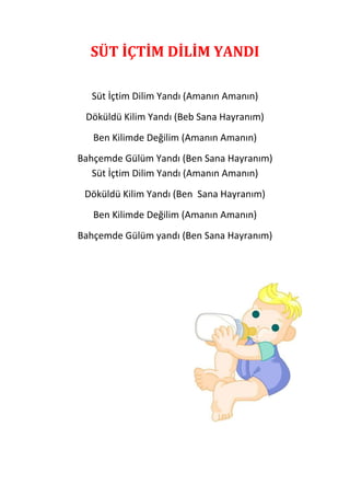 SÜT İÇTİM DİLİM YANDI

  Süt İçtim Dilim Yandı (Amanın Amanın)
 Döküldü Kilim Yandı (Beb Sana Hayranım)
   Ben Kilimde Değilim (Amanın Amanın)
Bahçemde Gülüm Yandı (Ben Sana Hayranım)
   Süt İçtim Dilim Yandı (Amanın Amanın)
 Döküldü Kilim Yandı (Ben Sana Hayranım)
   Ben Kilimde Değilim (Amanın Amanın)
Bahçemde Gülüm yandı (Ben Sana Hayranım)
 