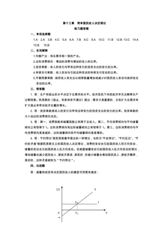 第十三章 简单国民收入决定理论
                               练习题答案
  一、单项选择题
   1.A    2.A   3.B 4.C 5.A 6.A 7.B   8.C   9.A   10.C   11.B 12.B 13.C 14.A
   15.B     16.B
  二、名词解释
   1.均衡产出：和总需求相一致的产出。
   2.边际消费倾向：增加的消费与增加的收入的比率。
   3.投资乘数：收入的变化与带来这种变化的投资支出的变化的比率。
   4.转移支付乘数：收入变动与引起这种变动的转移支付变动的比率。
   5.平衡预算乘数：政府收入和支出以相等数量增加或减少时国民收入变动与政府收支
    变动的比率。
  三、简答题
  1. 答：生产和就业的水平决定于总需求的水平。经济危机下传统经济学无法解释生产
过剩现象。凯恩斯的《就业、利息和货币通论》提出：需求才是重要的，主张扩大总需求来
扩大就业来带动经济总量的增长。
  2. 答：投资乘数是收入的变化与带来这种变化的投资支出的变化的比率。投资乘数的
大小由边际消费倾向决定。
  3. 答：第一、消费函数和储蓄函数之和等于总收入。第二、平均消费倾向与平均储蓄
倾向之和恒等于 1。边际消费倾向和边际储蓄倾向之和恒等于 1。第三、边际消费倾向与平
均消费倾向是递减的；边际储蓄倾向和平均储蓄倾向是递增的。
  4. 答：节约悖论”是凯恩斯最早提出的一种理论，也称为“节俭悖论”、“节约反论”、“节
约的矛盾”根据凯恩斯主义的国民收入决定理论，消费的变动会引起国民收入同方向变动，
储蓄的变动会引起国民收入反方向变动。但根据储蓄变动引起国民收入反方向变动的理论，
增加储蓄会减少国民收入，使经济衰退，是恶的；而减少储蓄会增加国民收入，使经济繁荣，
是好的，这种矛盾被称为＂节约悖论＂。
  四、论述题

  答：储蓄和投资来决定国民收入的模型可用图来描述：




                     I,S                      S



                               E0                 I


                      0        Y0                        Y
                      -a
 