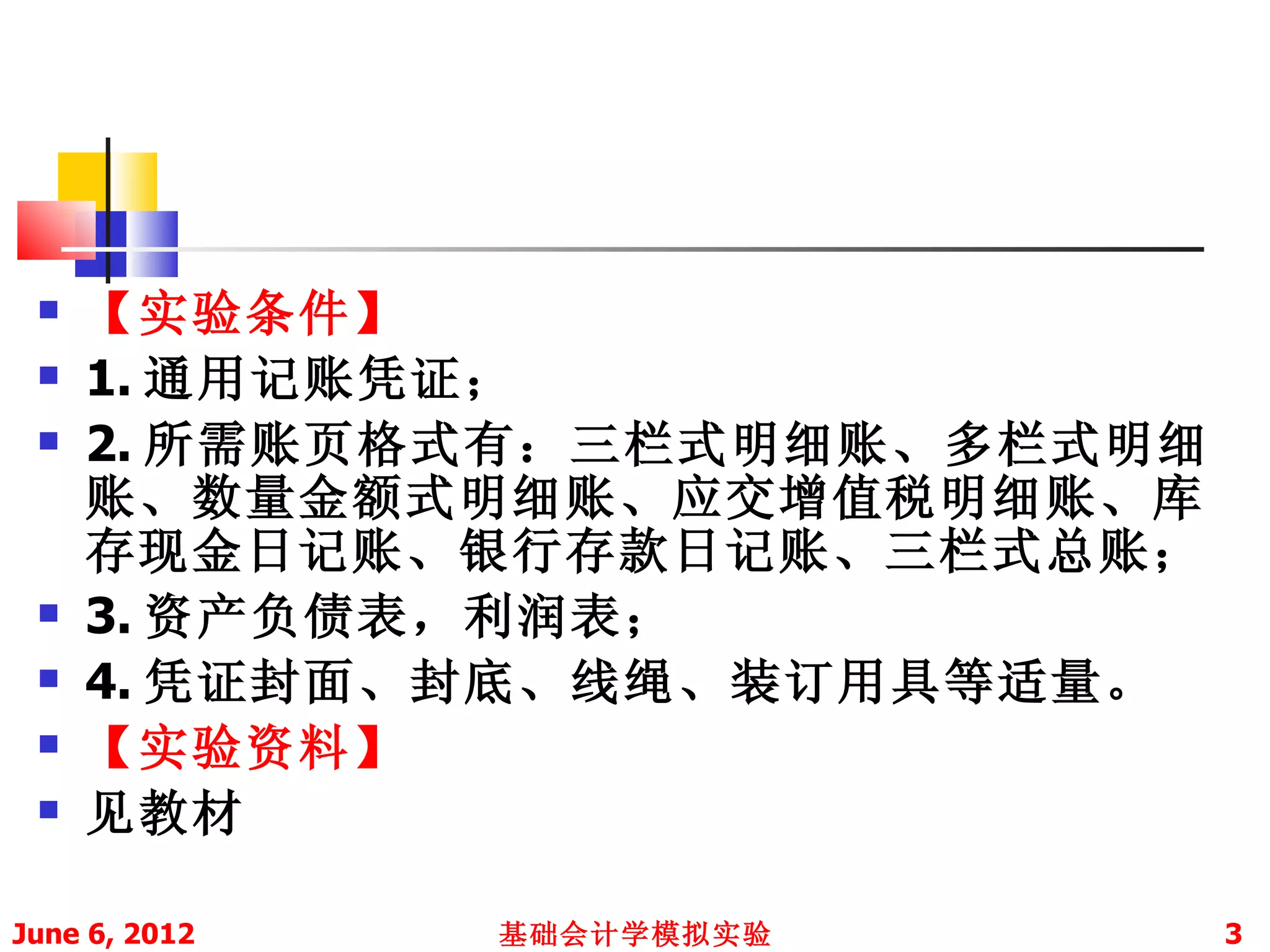    【实验条件】
    1. 通用记账凭证；
    2. 所需账页格式有：三栏式明细账、多栏式明细
     账、数量金额式明细账、应交增值税明细账、库
     存现金日记账、银行存款日记账、三栏式总账；
    3. 资产负债表，利润表；
    4. 凭证封面、封底、线绳、装订用具等适量。
    【实验资料】
    见教材

June 6, 2012   基础会计学模拟实验       3
 