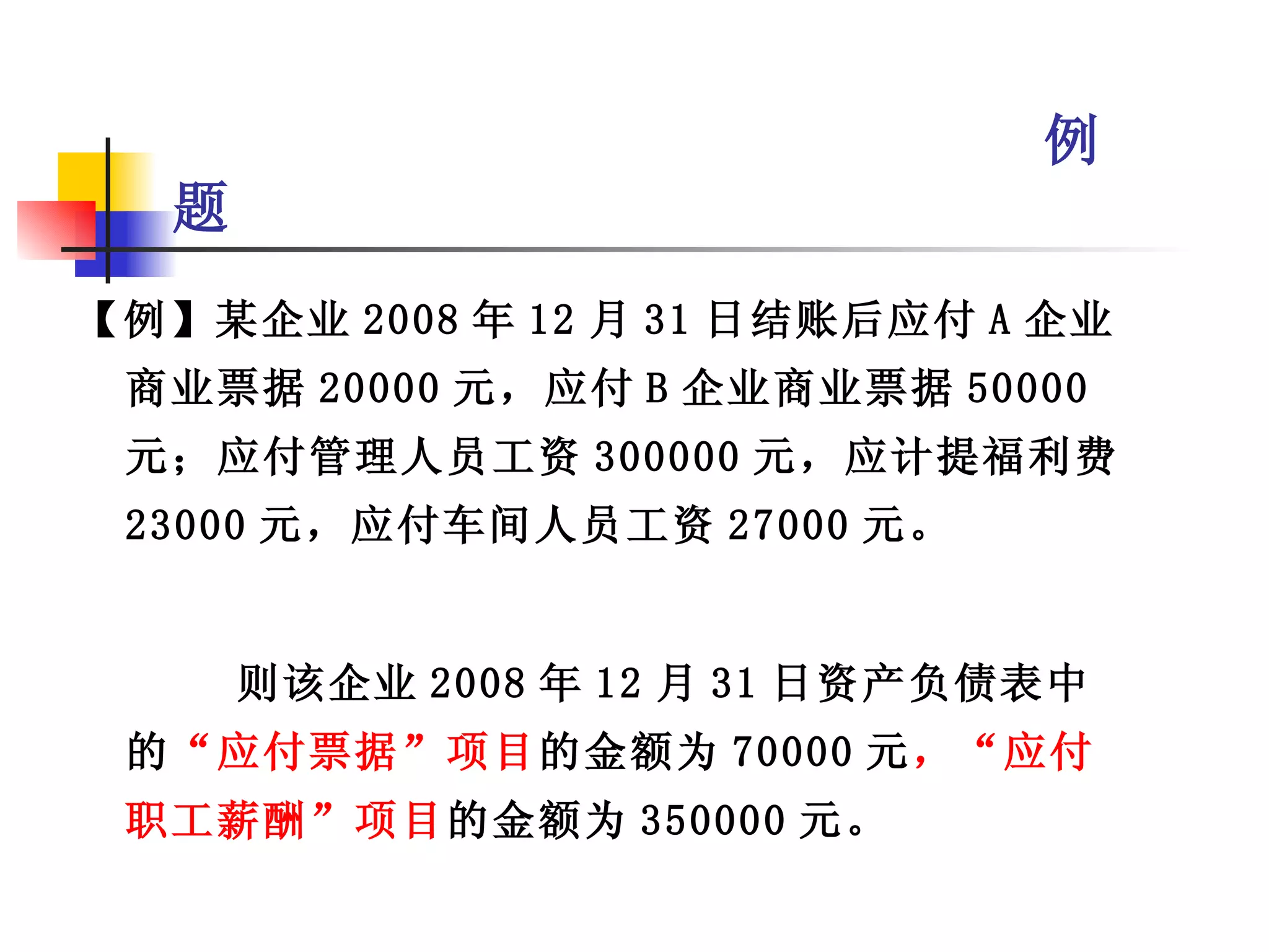 例
   题
【例】某企业 2008 年 12 月 31 日结账后应付 A 企业
 商业票据 20000 元，应付 B 企业商业票据 50000
 元；应付管理人员工资 300000 元，应计提福利费
 23000 元，应付车间人员工资 27000 元。


       则该企业 2008 年 12 月 31 日资产负债表中
 的“应付票据”项目的金额为 70000 元，“应付
 职工薪酬”项目的金额为 350000 元。
 